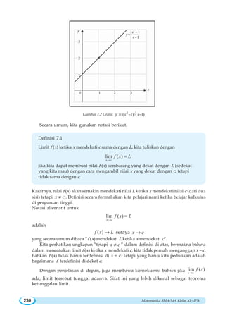 Matematika SMA/MA Kelas XI - IPA230
Gambar 7.2 Grafik 2
( 1) ( 1)x xy − −=
Secara umum, kita gunakan notasi berikut.
Definisi 7.1
Limit f (x) ketika x mendekati c sama dengan L, kita tuliskan dengan
lim ( )
x c
f x L
→
=
jika kita dapat membuat nilai f (x) sembarang yang dekat dengan L (sedekat
yang kita mau) dengan cara mengambil nilai x yang dekat dengan c, tetapi
tidak sama dengan c.
Kasarnya, nilai f (x) akan semakin mendekati nilai L ketika x mendekati nilai c (dari dua
sisi) tetapi x c≠ . Definisi secara formal akan kita pelajari nanti ketika belajar kalkulus
di perguruan tinggi.
Notasi alternatif untuk
lim ( )
x c
f x L
→
=
adalah
( )f x L→ seraya x c→
yang secara umum dibaca ”f (x) mendekati L ketika x mendekati c”.
Kita perhatikan ungkapan ”tetapi x c≠ ” dalam definisi di atas, bermakna bahwa
dalam menentukan limit f (x) ketika x mendekati c, kita tidak pernah menganggap x = c.
Bahkan f (x) tidak harus terdefinisi di x = c. Tetapi yang harus kita pedulikan adalah
bagaimana f terdefinisi di dekat c.
Dengan penjelasan di depan, juga membawa konsekuensi bahwa jika lim ( )
x c
f x
→
ada, limit tersebut tunggal adanya. Sifat ini yang lebih dikenal sebagai teorema
ketunggalan limit.
−
=
−
2
1
1
x
y
x
y
0 1 2 3
3
2
1
x
 