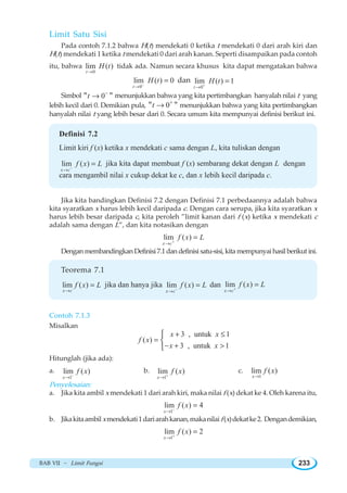 BAB VII ~ Limit Fungsi 233
Limit Satu Sisi
Pada contoh 7.1.2 bahwa H(t) mendekati 0 ketika t mendekati 0 dari arah kiri dan
H(t) mendekati 1 ketika t mendekati 0 dari arah kanan. Seperti disampaikan pada contoh
itu, bahwa
0
lim ( )
t
H t
→
tidak ada. Namun secara khusus kita dapat mengatakan bahwa
0
lim ( ) 0
t
H t−
→
= dan
0
lim ( ) 1
t
H t+
→
=
Simbol 0 t −
→ menunjukkan bahwa yang kita pertimbangkan hanyalah nilai t yang
lebih kecil dari 0. Demikian pula, 0 t +
→ menunjukkan bahwa yang kita pertimbangkan
hanyalah nilai t yang lebih besar dari 0. Secara umum kita mempunyai definisi berikut ini.
Definisi 7.2
Limit kiri f (x) ketika x mendekati c sama dengan L, kita tuliskan dengan
lim ( )
x c
f x L−
→
= jika kita dapat membuat f (x) sembarang dekat dengan L dengan
cara mengambil nilai x cukup dekat ke c, dan x lebih kecil daripada c.
Jika kita bandingkan Definisi 7.2 dengan Definisi 7.1 perbedaannya adalah bahwa
kita syaratkan x harus lebih kecil daripada c. Dengan cara serupa, jika kita syaratkan x
harus lebih besar daripada c, kita peroleh ”limit kanan dari f x ketika x mendekati c
adalah sama dengan L”, dan kita notasikan dengan
lim ( )
x c
f x L+
→
=
Dengan membandingkan Definisi 7.1 dan definisi satu-sisi, kita mempunyai hasil berikut ini.
Teorema 7.1
lim ( )
x c
f x L
→
= jika dan hanya jika lim ( )
x c
f x L−
→
= dan lim ( )
x c
f x L+
→
=
Contoh 7.1.3
Misalkan
3 , untuk 1
( )
3 , untuk 1
x x
f x
x x
+ ≤
=
− + 
⎧
⎨
⎩
Hitunglah (jika ada):
a.
1
lim ( )
x
f x−
→
b.
1
lim ( )
x
f x+
→
c.
1
lim ( )
x
f x
→
Penyelesaian:
a. Jika kita ambil x mendekati 1 dari arah kiri, maka nilai f (x) dekat ke 4. Oleh karena itu,
1
lim ( ) 4
x
f x−
→
=
b. Jikakitaambilxmendekati1dariarahkanan,makanilaif(x)dekatke2. Dengandemikian,
1
lim ( ) 2
x
f x+
→
=
 