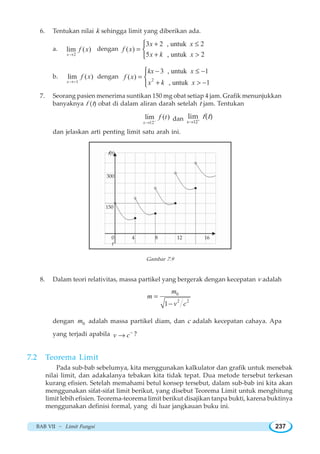 BAB VII ~ Limit Fungsi 237
6. Tentukan nilai k sehingga limit yang diberikan ada.
a.
2
lim ( )
x
f x
→
dengan
3 2 , untuk 2
( )
5 , untuk 2
x x
f x
x k x
+ ≤
=
+ 
⎧
⎨
⎩
b.
1
lim ( )
x
f x
→−
dengan 2
3 , untuk 1
( )
, untuk 1
kx x
f x
x k x
− ≤ −
=
+  −
⎧
⎨
⎩
7. Seorang pasien menerima suntikan 150 mg obat setiap 4 jam. Grafik menunjukkan
banyaknya f (t) obat di dalam aliran darah setelah t jam. Tentukan
12
lim ( )
x
f t−
→
dan 12
lim ( )
x
f t+
→
dan jelaskan arti penting limit satu arah ini.
Gambar 7.9
8. Dalam teori relativitas, massa partikel yang bergerak dengan kecepatan v adalah
0
2 2
1
m
m
v c
=
−
dengan 0m adalah massa partikel diam, dan c adalah kecepatan cahaya. Apa
yang terjadi apabila v c−
→ ?
7.2 Teorema Limit
Pada sub-bab sebelumya, kita menggunakan kalkulator dan grafik untuk menebak
nilai limit, dan adakalanya tebakan kita tidak tepat. Dua metode tersebut terkesan
kurang efisien. Setelah memahami betul konsep tersebut, dalam sub-bab ini kita akan
menggunakan sifat-sifat limit berikut, yang disebut Teorema Limit untuk menghitung
limit lebih efisien. Teorema-teorema limit berikut disajikan tanpa bukti, karena buktinya
menggunakan definisi formal, yang di luar jangkauan buku ini.
f(t)
300
150
0 4 8 12 16
t
 