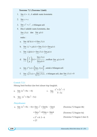 Matematika SMA/MA Kelas XI - IPA238
Teorema 7.2 (Teorema Limit)
1. lim
x c
k k
→
= , k adalah suatu konstanta
2. lim
x c
x c
→
=
3. lim n n
x c
x c
→
= , n bilangan asli
4. Jika k adalah suatu konstanta, dan
lim ( )
x c
f x
→
dan lim ( )
x c
g x
→
maka :
a. lim ( )( ) lim ( )
x c x c
kf x k f x
→ →
=
b. lim ( )( ) lim ( ) lim ( )
x c x c x c
f g x f x g x
→ → →
+ = +
c. lim ( )( ) lim ( ) lim ( )
x c x c x c
fg x f x g x
→ → →
= ⋅
d.
lim ( )
lim ( )
lim ( )
x c
x c
x c
f xf
x
g g x
→
→
→
=
⎛ ⎞
⎜ ⎟
⎝ ⎠
, asalkan lim ( ) 0
x c
g x
→
≠
e. lim ( ) lim ( )
n
n
x c x c
f x f x
→ →
= ⎡ ⎤
⎣ ⎦
, untuk n bilangan asli
f. lim ( ) lim ( )n n
x c x c
f x f x
→ →
= , n bilangan asli, dan lim ( ) 0
x c
f x
→

Contoh 7.2.1
Hitung limit berikut dan beri alasan tiap langkah.
a.
2
3
lim ( 8 6)
x
x x
→
+ − c.
3 2
2
2 1
lim
5 3x
x x
x→
+ −
−
b.
3 2
2
lim ( 3)( 5 )
x
x x x
→−
+ −
Penyelesaian:
a.
2 2
3 3 3 3
lim ( 8 6) lim lim8 lim6
x x x x
x x x x
→ → → →
+ − = + − (Teorema 7.2 bagian 4b)
2
3 3 3
lim 8lim lim6
x x x
x x
→ → →
= + − (Teorema 7.2 bagian 4a)
2
3 8 3 6= + ⋅ − (Teorema 7.2 bagian 2 dan 3)
27=
 