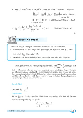 BAB VII ~ Limit Fungsi 239
b. 3 2 3 2
2 2 2
lim ( 3)( 5 ) lim ( 3) lim ( 5 )
x x x
x x x x x x
→− →− →−
+ − = + ⋅ − (Teorema 7.2 bagian 4c)
( ) ( )3 2
2 2 2 2
lim lim 3 lim 5lim
x x x x
x x x
→− →− →− →−
= + −⋅ (Teorema 7.2 bagian
4a dan 4b)
( ) ( )3 2
( 2) 3 ( 2) 5( 2)= − + − − −⋅ (Teorema 7.2 bagian 2 dan 3)
= (–5)(14) = –70
c.
3 2
3 2
2
2
2
lim 2 1)2 1 15
lim 15
5 3 lim(5 3 ) 1
(
x
x
x
x xx x
x x
→
→
→
+ −+ −
= = = −
− − −
(Teorema 7.2 bagian 4d)
W
Diskusikan dengan kelompok Anda untuk membahas soal-soal berikut ini.
1. Berikan contoh dua buah fungsi f dan g sehingga lim ( )
x c
f x
→
atau lim ( )
x c
g x
→
tidak
ada, tetapi lim [ ( ) ( )]
x c
f x g x
→
+ ada.
2. Berikan contoh dua buah fungsi f dan g sehingga atau tidak ada, tetapi ada.
Dalam prakteknya kita sering menjumpai bentuk
( ) 0
lim
( ) 0x c
f x
g x→
= , sehingga sifat
limit 4d tidak dapat kita terapkan secara langsung, karena pembagian dengan bilangan
nol tidak dibenarkan. Limit model ini sering disebut sebagai limit bentuk tak tentu.
Cara menghitung limit jenis ini, terlebih dahulu kita sederhanakan atau kita rasionalkan
terlebih dahulu. Berikut ini beberapa contoh yang berkaitan dengan bagaimana
menghitung limit dari bentuk tak tentu.
Contoh 7.2.2
Tentukan
2
3
9
lim
3x
x
x→
−
−
.
Penyelesaian:
Karena
3
lim ( 3) 0
x
x
→
− = , maka kita tidak dapat menerapkan sifat limit 4d. Dengan
memfaktorkan pembilang kita peroleh
2
9 ( 3)( 3)
3 3
x x x
x x
− − +
=
− −
Tugas Kelompok
 
