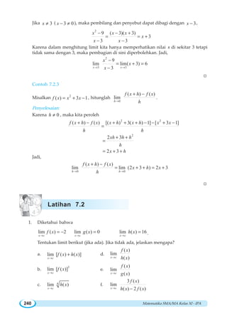 Matematika SMA/MA Kelas XI - IPA240
Jika 3x ≠ ( 3 0x − ≠ ), maka pembilang dan penyebut dapat dibagi dengan 3x − ,
2
9 ( 3)( 3)
3
3 3
x x x
x
x x
− − +
= = +
− −
Karena dalam menghitung limit kita hanya memperhatikan nilai x di sekitar 3 tetapi
tidak sama dengan 3, maka pembagian di sini diperbolehkan. Jadi,
2
3 3
9
lim lim( 3) 6
3x x
x
x
x→ →
−
= + =
−
W
Contoh 7.2.3
Misalkan 2
( ) 3 1f x x x= + − , hitunglah
0
( ) ( )
lim
h
f x h f x
h→
+ −
.
Penyelesaian:
Karena 0h ≠ , maka kita peroleh
2 2
( ) ( ) [( ) 3( ) 1] [ 3 1]f x h f x x h x h x x
h h
+ − + + + − − + −
=
2
2 3xh h h
h
+ +
=
2 3x h= + +
Jadi,
0 0
( ) ( )
lim lim (2 3 ) 2 3
h h
f x h f x
x h x
h→ →
+ −
= + + = +
W
1. Diketahui bahwa
lim ( ) 2
x c
f x
→
= − lim ( ) 0
x c
g x
→
= lim ( ) 16
x c
h x
→
= .
Tentukan limit berikut (jika ada). Jika tidak ada, jelaskan mengapa?
a. lim [ ( ) ( )]
x c
f x h x
→
+ d.
( )
lim
( )x c
f x
h x→
b.
3
lim [ ( )]
x c
f x
→
e.
( )
lim
( )x c
f x
g x→
c. 4lim ( )
x c
h x
→
f.
3 ( )
lim
( ) 2 ( )x c
f x
h x f x→ −
Latihan 7.2
 