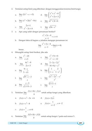 BAB VII ~ Limit Fungsi 241
2. Tentukan setiap limit yang diberikan dengan menggunakan teorema limit fungsi.
a.
2
3
lim (2 5)
x
x x
→
− + d.
24 2
41
6
lim
2 3x
x x
x x→
+ −
+ +
⎛ ⎞
⎜ ⎟
⎝ ⎠
b.
3 2
2
lim ( 2)( 8 )
x
x x x
→
+ − e.
4
2
lim 3 6
t
t t
→−
+ +
c. 21
2 1
lim
3 4x
x
x x→−
+
− +
f.
2
4
lim 16
x
x−
→
−
3. a. Apa yang salah dengan persamaan berikut?
2
3 4
4
1
x x
x
x
+ −
= +
−
b. Dengan fakta di bagian a, jelaskan mengapa persamaan ini
2
1 1
3 4
lim lim ( 4)
1x x
x x
x
x→ →
+ −
= +
−
benar.
4. Hitunglah setiap limit berikut, jika ada.
a.
2
5
25
lim
5t
t
t→−
−
+
c.
2
23
5 6
lim
12x
x x
x x→−
+ +
− −
b.
2
3/2
4 9
lim
2 3x
x
x→−
−
+
d.
2
22
2 3 2
lim
16 6y
y y
y y→−
− −
+ −
e.
9
9
lim
3x
x
x→
−
−
h. 21
1 2
lim
1 1x x x→
−
− −
⎛ ⎞
⎜ ⎟
⎝ ⎠
f.
0
9 3
lim
x
x
x→
− −
i.
4 2 2
20
2
lim
x
x x x
x→
− −
g.
5
5
lim
4 3x
x
x→
−
+ −
j.
3
0
1 1
lim
t
t
t→
+ −
5. Tentukan
0
( ) ( )
lim
h
f x h f x
h→
+ −
untuk setiap fungsi yang diberikan.
a. 2
( ) 3 6f x x x= − + d. ( ) 2f x x=
b. 3
( ) 8f x x= − e.
1
( ) , 2
2
f x x
x
= ≠ −
+
c.
1
( ) , 0f x x
x
= ≠
6. Tentukan
0
(3 ) (3)
lim
h
f h f
h→
+ −
untuk setiap fungsi f pada soal nomor 5.
 