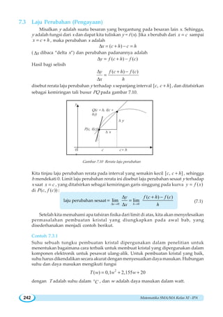 Matematika SMA/MA Kelas XI - IPA242
7.3 Laju Perubahan Pengayaan
Misalkan y adalah suatu besaran yang bergantung pada besaran lain x. Sehingga,
y adalah fungsi dari x dan dapat kita tuliskan y = f (x). Jika x berubah dari x c= sampai
x c h= + , maka perubahan x adalah
( )x c h c hΔ = + − =
( xΔ dibaca “delta x”) dan perubahan padanannya adalah
( ) ( )y f c h f cΔ = + −
Hasil bagi selisih
( ) ( )y f c h f c
x h
Δ + −
=
Δ
disebut rerata laju perubahan y terhadap x sepanjang interval [ , ]c c h+ , dan ditafsirkan
sebagai kemiringan tali busur PQ pada gambar 7.10.
Gambar 7.10 Rerata laju perubahan
Kita tinjau laju perubahan rerata pada interval yang semakin kecil [ , ]c c h+ , sehingga
h mendekati 0. Limit laju perubahan rerata ini disebut laju perubahan sesaat y terhadap
x saat x c= , yang ditafsirkan sebagai kemiringan garis singgung pada kurva ( )y f x=
di ( , ( ))P c f c :
laju perubahan sesaat
0 0
( ) ( )
lim lim
x h
y f c h f c
x hΔ → →
Δ + −
= =
Δ
(7.1)
Setelah kita memahami apa tafsiran fisika dari limit di atas, kita akan menyelesaikan
permasalahan pembuatan kristal yang diungkapkan pada awal bab, yang
disederhanakan menjadi contoh berikut.
Contoh 7.3.1
Suhu sebuah tungku pembuatan kristal dipergunakan dalam penelitian untuk
menentukan bagaimana cara terbaik untuk membuat kristal yang dipergunakan dalam
komponen elektronik untuk pesawat ulang-alik. Untuk pembuatan kristal yang baik,
suhu harus dikendalikan secara akurat dengan menyesuaikan daya masukan. Hubungan
suhu dan daya masukan mengikuti fungsi
2
( ) 0,1 2,155 20T w w w= + +
dengan T adalah suhu dalam o
C , dan w adalah daya masukan dalam watt.
0 c c + h
x
y
P(c, f(c))
Q(c + h, f(c +
h))
Δ x
Δ y
 