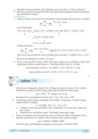 BAB VII ~ Limit Fungsi 243
a. Berapakah laju perubahan suhu terhadap daya masukan w? Apa satuannya?
b. Jika daya yang tersedia adalah 1000 watt, kapan laju perubahan terbesar dan kapan
laju perubahan terkecil?
Penyelesaian:
a. Menurut rumus (7.1), besar laju perubahan suhu terhadap daya masukan w adalah
0 0
( ) ( )
lim lim
h h
T T w h T w
w h→ →
Δ + −
=
Δ
Kita hitung dulu,
2 2
( ) ( ) [0,1( ) 2,155( ) 20] [0,1 55 20]2,1T w h T w w h w h w w
h h
+ − + + + + − +
=
+
2
0,2 2,155 0,1wh h h
h
+ +
=
0,2 2,155 0,1w h= + +
Dengan demikian,
0 0 0
( ) ( )
lim lim lim (0,2 2,155 0,1 ) 0,2 2,155
h h h
T T w h T w
w h w
w h→ → →
Δ + −
= = + + = +
Δ
Jadi, besar laju perubahan suhu terhadap daya masukan w adalah 0,2 2,155w + .
Besaran ini mempunyai satuan o
wattC .
b. Daya yang tersedia sebesar 1000 watt. Dari fungsi laju perubahan, maka laju
perubahan terbesar terjadi ketika w = 1000 dan terkecil saat w = 0. Jadi,
laju perubahan terbesar = 0,2 (1000) + 2,115= 202,155 o
wattC ,
laju perubahan terkecil = 0,2 (0) + 2,115= 2,155. o
wattC .
W
1. Sebuah kota dijangkiti epidemi flu. Petugas menaksir bahwa t hari setelah
dimulainya epidemi, jumlah orang yang sakit flu diberikan oleh fungsi
2 3
( ) 120 2p t t t= − dengan 0 40t≤ ≤
Berapakah laju menularnya flu pada saat t = 10, t = 20 , dan t = 40?
2. Gelombang udara dingin mendekati suatu SMA. Temperatur t setelah tengah
malam adalah T, dengan
2
0,1(400 40 ), 0 12T t t t= − + ≤ ≤
a. Tentukan rerata laju perubahan dari T terhadap t di antara jam 5 pagi dan
jam 6 pagi.
b. Tentukan laju perubahan sesaat T terhadap t pada jam 5 pagi.
3. Suatu perusahaan mulai beroperasi pada 14 Pebruari 2000. Pendapatan kotor
tahunan perusahaan itu setelah t tahun adalah p juta rupiah, dengan
2
( ) 50.000 18.000 600p t t t= + +
Tentukan laju pertumbuhan pendapatan kotor pada 14 Pebruari 2007.
Latihan 7.3
 