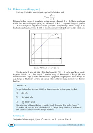 Matematika SMA/MA Kelas XI - IPA244
7.4 Kekontinuan Pengayaan
Pada awal bab kita membahas fungsi f didefinisikan oleh
2
1
( )
1
x
f x
x
−
=
−
Kita perhatikan bahwa f terdefinisi untuk semua x kecuali di x = 1. Sketsa grafiknya
terdiri dari semua titik pada garis y = x + 1 kecuali titik (1,2), dapat dilihat pada gambar
7.11. Grafik fungsi ini terputus di titik (1,2) dan kita menyebutnya bahwa fungsi f ini
tak kontinu atau diskontinu di titik 1. Ketakkontinuan ini terjadi karena f (1) tidak ada.
Gambar 7.11 Grafik 2
( 1) ( 1)x xy − −=
Jika fungsi f di atas di titik 1 kita berikan nilai f (1) = 3, maka grafiknya masih
terputus di titik x = 1, dan fungsi f tersebut tetap tak kontinu di 1. Tetapi, jika kita
mendefinisikan f (1) = 2, maka tidak terdapat lagi grafik yang terputus untuk fungsi ini
dan fungsi f dikatakan kontinu di semua nilai x. Hal ini yang memotivasi definisi
berikut.
Definisi 7.3
Fungsi f dikatakan kontinu di titik c, jika memenuhi ketiga syarat berikut.
(1) f (c) ada
(2) lim ( )
x c
f x
→
ada
(3) lim ( ) ( )
x c
f x f c
→
=
Jika satu atau lebih dari ketiga syarat ini tidak dipenuhi di c, maka fungsi f
dikatakan tak kontinu atau diskontinu di c. Fungsi yang kontinu di setiap titik
dari daearah asalnya disebut fungsi kontinu.
Contoh 7.4.1
Tunjukkan bahwa fungsi 3
( ) 4 7f x x x= + − , x ∈ ¡ , kontinu di x = 1.
°2
0 x2
y
1 3
1
3
2
1
1
x
y
x
−
=
−
 