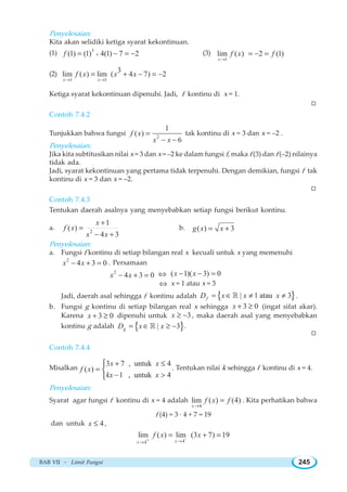 BAB VII ~ Limit Fungsi 245
Penyelesaian:
Kita akan selidiki ketiga syarat kekontinuan.
(1) 3
(1) (1) 4(1) 7 2f += − = − (3)
1
lim ( ) 2 (1)
x
f x f
→
= − =
(2)
1 1
3lim ( ) lim ( 4 7) 2
x x
f x x x
→ →
= + − = −
Ketiga syarat kekontinuan dipenuhi. Jadi, f kontinu di x = 1.
W
Contoh 7.4.2
Tunjukkan bahwa fungsi 2
1
( )
6
f x
x x
=
− −
tak kontinu di x = 3 dan x = –2 .
Penyelesaian:
Jika kita subtitusikan nilai x = 3 dan x = –2 ke dalam fungsi f, maka f (3) dan f (–2) nilainya
tidak ada.
Jadi, syarat kekontinuan yang pertama tidak terpenuhi. Dengan demikian, fungsi f tak
kontinu di x = 3 dan x = –2.
W
Contoh 7.4.3
Tentukan daerah asalnya yang menyebabkan setiap fungsi berikut kontinu.
a. 2
1
( )
4 3
x
f x
x x
+
=
− +
b. ( ) 3g x x= +
Penyelesaian:
a. Fungsi f kontinu di setiap bilangan real x kecuali untuk x yang memenuhi
2
4 3 0x x− + = . Persamaan
2
4 3 0x x− + = ⇔ ( 1)( 3) 0x x− − =
⇔ x = 1 atau x = 3
Jadi, daerah asal sehingga f kontinu adalah { }| 1 atau 3fD x x x= ∈ ≠ ≠¡ .
b. Fungsi g kontinu di setiap bilangan real x sehingga 3 0x + ≥ (ingat sifat akar).
Karena 3 0x + ≥ dipenuhi untuk 3x ≥ − , maka daerah asal yang menyebabkan
kontinu g adalah { }| 3gD x x= ∈ ≥ −¡ .
W
Contoh 7.4.4
Misalkan
3 7 , untuk 4
( )
1 , untuk 4
x x
f x
kx x
+ ≤
=
− 
⎧
⎨
⎩
. Tentukan nilai k sehingga f kontinu di x = 4.
Penyelesaian:
Syarat agar fungsi f kontinu di x = 4 adalah
4
lim ( ) (4)
x
f x f
→
= . Kita perhatikan bahwa
f (4) = 3 · 4 + 7 = 19
dan untuk 4x ≤ ,
44
lim ( ) lim (3 7) 19
xx
f x x−− →→
= + =
 