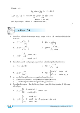 Matematika SMA/MA Kelas XI - IPA246
Untuk 4x  ,
44
lim ( ) lim ( 1) 4 1
xx
f x kx k++ →→
= − = −
Agar
4
lim ( )
x
f x
→
ada haruslah
4 4
lim ( ) lim ( )
x x
f x f x
− +→ →
= , yaitu
4k – 1 = 19 ⇔ k = 5.
Jadi, agar fungsi f kontinu di x = 4 haruslah k = 5.
W
1. Tentukan nilai-nilai sehingga setiap fungsi berikut tak kontinu di nilai-nilai
tersebut.
a.
2
6
( )
3
x x
f x
x
+ −
=
+
d. ( )
2 3
x
k x
x
=
−
b. 2
3
( )
6
x
g x
x x
+
=
+ −
e.
2
2
4
( )
3 2
x
p x
x x
−
=
− +
c.
5
, untuk 2
( ) 2
2 , untuk 2
x
h x x
x
≠ −
= +
= −
⎧
⎪
⎨
⎪⎩
2. Tentukan daerah asal yang menyebabkan setiap fungsi berikut kontinu.
a. f (x) = x2
(x + 2)2
c. 2
2
( )
2 8
x
h x
x x
−
=
+ −
b.
1
( )
2 7
x
g x
x
−
=
+
d.
2
( 2) , untuk 0
( )
2 2 , untuk 0
x x
k x
x x
+ ≤
=
+ 
⎧⎪
⎨
⎪⎩
3. a. Apakah fungsi konstan merupakan fungsi kontinu?
b. Apakah fungsi tangga merupakan fungsi yang kontinu?
c. Apakah fungsi kuadrat merupakan fungsi kontinu?
4. Tentukan konstanta c dan k sehingga fungsi yang diberikan kontinu di titik yang
diberikan.
a. 2
1 , untuk 2
( )
, untuk 2
kx x
f x
kx x
− 
=
≥
⎧
⎨
⎩
, untuk x = 2
b.
, untuk 1
( ) , untuk 1 4
2 , untuk 4
x x
g x cx k x
x x
≤
= +  
− ≥
⎧
⎪
⎨
⎪
⎩
, untuk x = 1 dan x = 4
Latihan 7.4
 