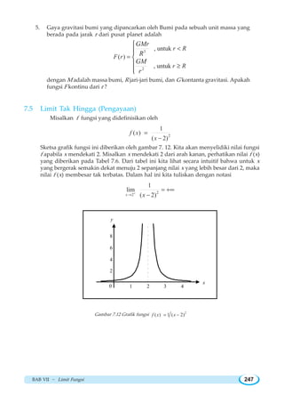 BAB VII ~ Limit Fungsi 247
5. Gaya gravitasi bumi yang dipancarkan oleh Bumi pada sebuah unit massa yang
berada pada jarak r dari pusat planet adalah
3
2
, untuk
( )
, untuk
r R
F r
r R
GMr
R
GM
r

=
≥
⎧
⎪⎪
⎨
⎪
⎪⎩
dengan M adalah massa bumi, R jari-jari bumi, dan G kontanta gravitasi. Apakah
fungsi F kontinu dari r ?
7.5 Limit Tak Hingga Pengayaan
Misalkan f fungsi yang didefinisikan oleh
2
1
( )
( 2)
f x
x
=
−
Sketsa grafik fungsi ini diberikan oleh gambar 7. 12. Kita akan menyelidiki nilai fungsi
f apabila x mendekati 2. Misalkan x mendekati 2 dari arah kanan, perhatikan nilai f (x)
yang diberikan pada Tabel 7.6. Dari tabel ini kita lihat secara intuitif bahwa untuk x
yang bergerak semakin dekat menuju 2 sepanjang nilai x yang lebih besar dari 2, maka
nilai f (x) membesar tak terbatas. Dalam hal ini kita tuliskan dengan notasi
2
2
1
lim
( 2)x x+
→
= +∞
−
1 2 3 4
x
2
4
6
8
y
0
Gambar 7.12 Grafik fungsi 2
( ) 1 ( 2)f x x= −
 