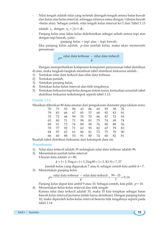 BAB I ~ Statistika 15
· Nilai tengah adalah nilai yang terletak ditengah-tengah antara batas bawah
dan batas atas kelas interval, sehingga nilainya sama dengan ½(batas bawah
+batas atas). Sebagai contoh, nilai tengah kelas interval ke-2 dari Tabel 1.13
adalah 2x dengan 1
2 2 ( )x c d= + .
· Panjang kelas atau lebar kelas didefinisikan sebagai selisih antara tepi atas
dengan tepi bawah, yaitu :
panjang kelas = tepi atas – tepi bawah.
Jika panjang kelas adalah p dan jumlah kelas, maka akan memenuhi
persamaan
nilai data terbesar nilai data terkecil
p
k
−
=
Dengan memperhatikan komponen-komponen penyusunan tabel distribusi
di atas, maka langkah-langkah membuat tabel distribusi frekuensi adalah :
1) Tentukan nilai data terkecil dan nilai data terbesar,
2) Tentukan jumlah,
3) Tentukan panjang kelas,
4) Tentukan kelas-kelas interval dan titik tengahnya,
5) Tentukan frekuensi tiap kelas dengan sistem turus, kemudian susunlah tabel
distribusi frekuensi terkelompok seperti tabel 1.13.
Contoh 1.3.1
Misalkan diberikan 80 data amatan dari pengukuran diameter pipa (dalam mm):
70 73 93 90 43 86 65 93 38 76
79 83 68 67 85 57 68 92 83 91
35 72 48 99 78 70 86 87 72 93
63 80 71 71 98 81 75 74 49 74
88 91 73 74 89 90 76 80 88 56
70 77 92 71 63 95 82 67 79 83
84 97 63 61 80 81 72 75 70 90
66 60 88 53 91 80 74 60 82 81
Buatlah tabel distribusi frekuensi dari kelompok data ini.
Penyelesaian:
1) Nilai data terkecil adalah 35 sedangkan nilai data terbesar adalah 99,
2) Menentukan jumlah kelas interval
Ukuran data adalah n = 80,
k 1 3,3log 1 3,3log80 1 3,3(1,9) 7,27k n≈ + = + = + =
Jumlah kelas yang digunakan 7 atau 8, sebagai contoh kita ambil k = 7.
3) Menentukan panjang kelas
nilai data terbesar nilai data terkecil 99 35
9,14
7
p
k
− −
= = =
Panjang kelas dapat kita ambil 9 atau 10. Sebagai contoh, kita pilih p = 10.
4) Menentukan kelas-kelas interval dan titik tengah
Karena nilai data terkecil adalah 35, maka 35 kita tetapkan sebagai batas
bawah kelas interval pertama (tidak harus demikian). Dengan panjang kelas
10, maka diperoleh kelas-kelas interval beserta titik tengahnya seperti pada
tabel 1.14.
 