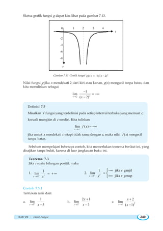 BAB VII ~ Limit Fungsi 249
Sketsa grafik fungsi g dapat kita lihat pada gambar 7.13.
1 2 3 4
x
-2
-4
-6
-8
y
0
Gambar 7.13 Grafik fungsi 2
( ) 1 ( 2)g x x= − −
Nilai fungsi g jika x mendekati 2 dari kiri atau kanan, g(x) mengecil tanpa batas, dan
kita menuliskan sebagai
22
1
lim
( 2)x x→
−
= −∞
−
Definisi 7.5
Misalkan f fungsi yang terdefinisi pada setiap interval terbuka yang memuat c,
kecuali mungkin di c sendiri. Kita tuliskan
lim ( )
x c
f x
→
= −∞
jika untuk x mendekati c tetapi tidak sama dengan c, maka nilai f (x) mengecil
tanpa batas.
Sebelum mempelajari beberapa contoh, kita memerlukan teorema berikut ini, yang
disajikan tanpa bukti, karena di luar jangkauan buku ini.
Teorema 7.3
Jika r suatu bilangan positif, maka
1.
0
1
lim r
x x+
→
= + ∞ 2.
0
jika ganjil1
lim
jika genapr
x
r
rx−
→
−∞
=
+∞
⎧
⎨
⎩
Contoh 7.5.1
Tentukan nilai dari:
a.
5
1
lim
5x x+
→ −
b.
3
2 1
lim
3x
x
x+
→
+
−
c. 21
2
lim
( 1)x
x
x→
+
−
 