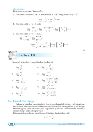 Matematika SMA/MA Kelas XI - IPA250
Penyelesaian:
Dengan menggunakan Teorema 7.3,
a. Misalkan kita ambil t = x – 5 , maka untuk 5x +
→ mengakibatkan 0t +
→ .
5 0
1 1
lim lim
5x tx t+ +
→ →
= = +∞
−
b. Jika kita ambil t = x – 3, maka
3 3 0
2 1 2( 3) 7 2 7
lim lim lim
3 3x x t
x x
x x t t+ + +
→ → →
+ − +
= = + = +∞
− −
⎛ ⎞
⎜ ⎟
⎝ ⎠
c. Jika kita ambil t = x – 1 , maka
2 21 1
2 1 3
lim lim
( 1) ( 1)x x
x x
x x→ →
+ − +
=
− −
2 21 0
1 3 1 3
lim lim
1 ( 1)x tx x t t→ →
= + = + = +∞
− −
⎛ ⎞ ⎛ ⎞
⎜ ⎟⎜ ⎟
⎝ ⎠⎝ ⎠
W
Hitunglah setiap limit yang diberikan berikut ini.
1. 30
2
lim
x x→
6.
2
21
lim
2 1x
x
x x→ − +
2. 40
1
lim
x x→
−
7.
2
2
3
4
lim
9x
x
x+
→ −
3.
2
1
lim
2x x−
→ −
8.
3 2
2
3
9 20
lim
20x
x x x
x x−
→
+ +
+ −
4. 3
2
1
lim
( 2)x x−
→ −
9.
2
2
4
12
lim
6 8x
x x
x x−
→
− −
− +
5.
2
1
lim
1x
x
x→ −
10.
2
2
4
12
lim
6 8x
x x
x x+
→
− −
− +
7.6 Limit di Tak Hingga
Sekarang kita akan meninjau limit fungsi apabila peubah bebas x naik atau turun
tak terbatas. Limit semacam ini bermanfaat dalam teknik menggambar grafik fungsi.
Disamping itu, limit-limit ini dapat digunakan pula untuk menentukan nilai-nilai
ekstrim fungsi pada selang terbuka.
Kita mulai dengan fungsi yang khusus. Misalkan didefinisikan oleh
2
1
( )f x
x
=
Latihan 7.5
 