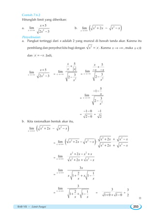 BAB VII ~ Limit Fungsi 253
Contoh 7.6.2
Hitunglah limit yang diberikan:
a.
2
5
lim
2 3x
x
x→ −∞
+
−
b. ( )2 2
lim 2
x
x x x x
→ +∞
+ − −
Penyelesaian:
a. Pangkat tertinggi dari x adalah 2 yang muncul di bawah tanda akar. Karena itu
pembilang dan penyebut kita bagi dengan
2
x x= . Karena x → −∞ , maka 0x 
dan x x= − . Jadi,
2
5
lim
2 3x
x
x→ −∞
+
−
=
2
5
lim
3
2
x
x
x x
x
→ −∞
+
−
=
2
5
lim
3
2
x
x
x x
x
→ −∞
+
− −
−
=
2
5
1
lim
3
2
x
x
x
→ −∞
− −
−
=
1 0
2 0
− −
−
=
1
2
−
b. Kita rasionalkan bentuk akar itu,
( )2 2
lim 2
x
x x x x
→ +∞
+ − −
= ( )
2 2
2 2
2 2
2
lim 2
2x
x x x x
x x x x
x x x x→ +∞
+ + −
+ − − ⋅
+ + −
=
2 2
2 2
2
lim
2x
x x x x
x x x x→ +∞
+ − +
+ + −
=
3
lim
2 1
1 1
x
x
x x
x x
→ +∞
+ + −
=
3
lim
2 1
1 1
x
x x
→ +∞
+ + − =
3
1 0 1 0+ + −
=
3
2
W
 