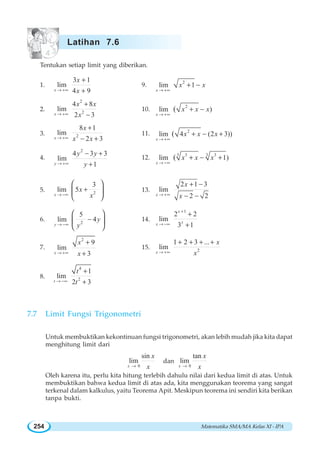 Matematika SMA/MA Kelas XI - IPA254
Tentukan setiap limit yang diberikan.
1.
3 1
lim
4 9x
x
x→ +∞
+
+
9.
2
lim 1
x
x x
→ +∞
+ −
2.
2
2
4 8
lim
2 3x
x x
x→ +∞
+
−
10.
2
lim )(
x
x x x
→ +∞
+ −
3. 2
8 1
lim
2 3x
x
x x→ +∞
+
− +
11. 2
lim 4 (2 3))(
x
x x x
→ +∞
+ − +
4.
2
4 3 3
lim
1y
y y
y→ +∞
− +
+
12.
3 33 3
lim 1)(
x
x x x
→ −∞
+ − +
5. 2
3
lim 5
x
x
x→ −∞
+
⎛ ⎞
⎜ ⎟
⎝ ⎠
13.
2 1 3
lim
2 2x
x
x→ +∞
+ −
− −
6. 2
5
lim 4
y
y
y→ −∞
−
⎛ ⎞
⎜ ⎟
⎝ ⎠
14.
1
2 2
lim
3 1
x
xx
+
→ −∞
+
+
7.
2
9
lim
3x
x
x→ +∞
+
+
15. 2
1 2 3 ...
lim
x
x
x→ +∞
+ + + +
8.
4
2
1
lim
2 3t
t
t→ −∞
+
+
7.7 Limit Fungsi Trigonometri
Untuk membuktikan kekontinuan fungsi trigonometri, akan lebih mudah jika kita dapat
menghitung limit dari
0
sin
lim
x
x
x→
dan
0
tan
lim
x
x
x→
Oleh karena itu, perlu kita hitung terlebih dahulu nilai dari kedua limit di atas. Untuk
membuktikan bahwa kedua limit di atas ada, kita menggunakan teorema yang sangat
terkenal dalam kalkulus, yaitu Teorema Apit. Meskipun teorema ini sendiri kita berikan
tanpa bukti.
Latihan 7.6
 