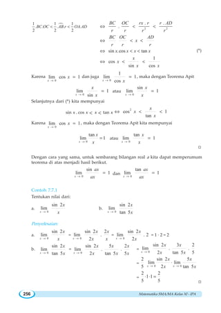 Matematika SMA/MA Kelas XI - IPA256
»1 1 1
. . . . .
2 2 2
BC OC AB r OA AD  2 2
. .
.
BC OC rx r r AD
r r r r
⇔  
BC OC AD
x
r r r
⇔  
sin .cos tanx x x x⇔   (*)
1
cos
sin cos
x
x
x x
⇔  
Karena
0
lim cos 1
x
x
→
= dan juga
0
1
lim 1
cosx x→
= , maka dengan Teorema Apit
0
lim 1
sinx
x
x→
= atau
0
sin
lim 1
x
x
x→
=
Selanjutnya dari (*) kita mempunyai
sin x . cos x  x  tan x
2
cos 1
tan
x
x
x
⇔  
Karena
0
lim cos 1
x
x
→
= , maka dengan Teorema Apit kita mempunyai
0
tan
lim 1
x
x
x→
= atau
0
tan
lim 1
x
x
x→
=
W
Dengan cara yang sama, untuk sembarang bilangan real a kita dapat memperumum
teorema di atas menjadi hasil berikut.
0
sin
lim 1
x
ax
ax→
= dan
0
tan
lim 1
x
ax
ax→
=
Contoh 7.7.1
Tentukan nilai dari:
a.
0
sin 2
lim
x
x
x→
b.
0
sin 2
lim
tan 5x
x
x→
Penyelesaian:
a.
0
sin 2
lim
x
x
x→
=
0
sin 2 2
lim .
2x
x x
x x→
=
0
sin 2
lim . 2
2x
x
x→
= 1 · 2 = 2
b.
0
sin 2
lim
tan 5x
x
x→
=
0
sin 2 5 2
lim . .
2 tan 5 5x
x x x
x x x→
=
0
sin 2 3 2
lim . .
2 tan 5 5x
x x
x x→
=
0 0
2 sin 2 5
lim lim
5 2 tan 5x x
x x
x x→ →
⋅
=
2 2
1 1
5 5
⋅ ⋅ =
W
 