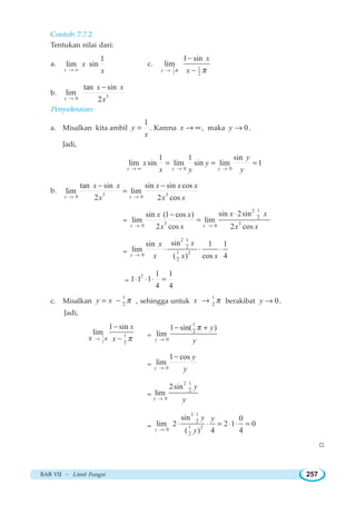 BAB VII ~ Limit Fungsi 257
Contoh 7.7.2
Tentukan nilai dari:
a.
1
lim sin
x
x
x→ ∞
c. 1
2
1
2
1 sin
lim
x
x
xπ π→
−
−
b. 30
tan sin
lim
2x
x x
x→
−
Penyelesaian:
a. Misalkan kita ambil
1
y
x
= . Karena x → ∞ , maka 0y → .
Jadi,
0 0
1 1 sin
lim sin lim sin lim 1
x y y
y
x y
x y y→ ∞ → →
= = =
b. 3 30 0
tan sin sin sin cos
lim lim
2 2 cosx x
x x x x x
x x x→ →
− −
=
=
12
2
3 30 0
sin 2sinsin (1 cos )
lim lim
2 cos 2 cosx x
x xx x
x x x x→ →
⋅−
=
=
12
2
1 20
2
sinsin 1 1
lim
( ) cos 4x
xx
x x x→
⋅ ⋅ ⋅
=
2 1 1
1 1 1
4 4
⋅ ⋅ ⋅ =
c. Misalkan
1
2
y x π= − , sehingga untuk
1
2
x π→ berakibat 0y → .
Jadi,
1
2
1
2
1 sin
lim
x
x xπ π→
−
− =
1
2
0
1 sin( )
lim
y
y
y
π
→
− +
= 0
1 cos
lim
y
y
y→
−
=
12
2
0
2sin
lim
y
y
y→
=
12
2
1 20
2
sin 0
lim 2 2 1 0
( ) 4 4y
y y
y→
⋅ ⋅ = ⋅ ⋅ =
W
 