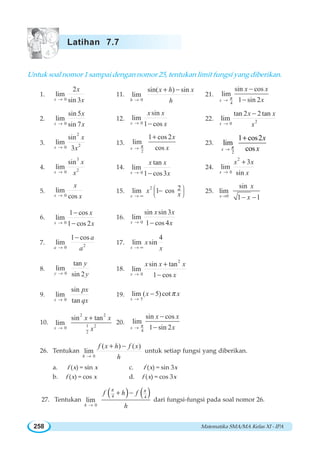 Matematika SMA/MA Kelas XI - IPA258
Untuk soal nomor 1 sampai dengan nomor 25, tentukan limit fungsi yang diberikan.
1.
0
2
lim
sin 3x
x
x→
11.
0
sin( ) sin
lim
h
x h x
h→
+ −
21.
4
sin cos
lim
1 sin 2x
x x
xπ→
−
−
2.
0
sin 5
lim
sin 7x
x
x→
12.
0
sin
lim
1 cosx
x x
x→ −
22. 20
tan 2 2 tan
lim
x
x x
x→
−
3.
2
20
sin
lim
3x
x
x→
13.
2
1 cos 2
lim
cosx
x
xπ→
+
23.
2
1 cos2
lim
cosπ→
+
x
x
x
4.
3
20
sin
lim
x
x
x→
14.
0
tan
lim
1 cos3x
x x
x→ −
24.
2
0
3
lim
sinx
x x
x→
+
5.
0
lim
cosx
x
x→
15.
2 2lim 1 cos
x
x x
⎛ ⎞
⎜ ⎟⎜ ⎟
⎝ ⎠→ ∞
− 25.
0
sin
lim
1 1x
x
x→ − −
6.
0
1 cos
lim
1 cos 2x
x
x→
−
−
16.
0
sin sin 3
lim
1 cos 4x
x x
x→ −
7. 20
1 cos
lim
a
a
a→
−
17.
4
lim sin
x
x
x→ ∞
8.
0
tan
lim
sin 2y
y
y→
18.
2
0
sin tan
lim
1 cosx
x x x
x→
+
−
9.
0
sin
lim
tanx
px
qx→
19.
5
lim ( 5)cot
x
x xπ
→
−
10.
2 2
1 20
2
sin tan
lim
x
x x
x→
+
20.
4
sin cos
lim
1 sin 2x
x x
xπ→
−
−
26. Tentukan
0
( ) ( )
lim
h
f x h f x
h→
+ −
untuk setiap fungsi yang diberikan.
a. f (x) = sin x c. f (x) = sin 3x
b. f (x) = cos x d. f (x) = cos 3x
27. Tentukan
( ) ( )4 4
0
lim
h
f h f
h
π π
→
+ −
dari fungsi-fungsi pada soal nomor 26.
Latihan 7.7
 
