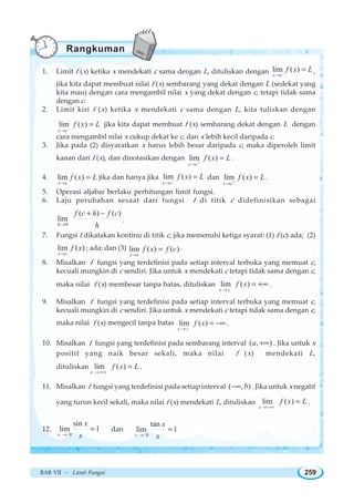 BAB VII ~ Limit Fungsi 259
1. Limit f (x) ketika x mendekati c sama dengan L, dituliskan dengan lim ( )
x c
f x L
→
= ,
jika kita dapat membuat nilai f (x) sembarang yang dekat dengan L (sedekat yang
kita mau) dengan cara mengambil nilai x yang dekat dengan c, tetapi tidak sama
dengan c.
2. Limit kiri f (x) ketika x mendekati c sama dengan L, kita tuliskan dengan
lim ( )
x c
f x L−
→
= jika kita dapat membuat f (x) sembarang dekat dengan L dengan
cara mengambil nilai x cukup dekat ke c, dan x lebih kecil daripada c.
3. Jika pada (2) disyaratkan x harus lebih besar daripada c, maka diperoleh limit
kanan dari f (x), dan dinotasikan dengan lim ( )
x c
f x L+
→
= .
4. lim ( )
x c
f x L
→
= jika dan hanya jika lim ( )
x c
f x L−
→
= dan lim ( )
x c
f x L+
→
= .
5. Operasi aljabar berlaku perhitungan limit fungsi.
6. Laju perubahan sesaat dari fungsi f di titik c didefinisikan sebagai
0
( ) ( )
lim
h
f c h f c
h→
+ −
.
7. Fungsi f dikatakan kontinu di titik c, jika memenuhi ketiga syarat: (1) f (c) ada; (2)
lim ( )
x c
f x
→
; ada; dan (3) lim ( ) ( )
x c
f x f c
→
= .
8. Misalkan f fungsi yang terdefinisi pada setiap interval terbuka yang memuat c,
kecuali mungkin di c sendiri. Jika untuk x mendekati c tetapi tidak sama dengan c,
maka nilai f (x) membesar tanpa batas, dituliskan lim ( )
x c
f x
→
= +∞ .
9. Misalkan f fungsi yang terdefinisi pada setiap interval terbuka yang memuat c,
kecuali mungkin di c sendiri. Jika untuk x mendekati c tetapi tidak sama dengan c,
maka nilai f (x) mengecil tanpa batas lim ( )
x c
f x
→
= −∞ .
10. Misalkan f fungsi yang terdefinisi pada sembarang interval ( , )a +∞ . Jika untuk x
positif yang naik besar sekali, maka nilai f (x) mendekati L,
dituliskan lim ( )
x
f x L
→ +∞
= .
11. Misalkan f fungsi yang terdefinisi pada setiap interval ( , )b−∞ . Jika untuk x negatif
yang turun kecil sekali, maka nilai f (x) mendekati L, dituliskan lim ( )
x
f x L
→ −∞
= .
12.
0
sin
lim 1
x
x
x→
= dan
0
tan
lim 1
x
x
x→
=
Rangkuman
 