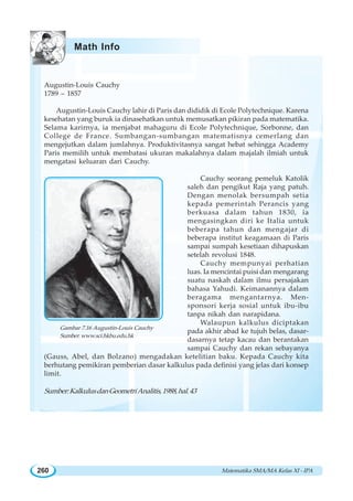 Matematika SMA/MA Kelas XI - IPA260
Augustin-Louis Cauchy
1789 – 1857
Augustin-Louis Cauchy lahir di Paris dan dididik di Ecole Polytechnique. Karena
kesehatan yang buruk ia dinasehatkan untuk memusatkan pikiran pada matematika.
Selama karirnya, ia menjabat mahaguru di Ecole Polytechnique, Sorbonne, dan
College de France. Sumbangan-sumbangan matematisnya cemerlang dan
mengejutkan dalam jumlahnya. Produktivitasnya sangat hebat sehingga Academy
Paris memilih untuk membatasi ukuran makalahnya dalam majalah ilmiah untuk
mengatasi keluaran dari Cauchy.
Cauchy seorang pemeluk Katolik
saleh dan pengikut Raja yang patuh.
Dengan menolak bersumpah setia
kepada pemerintah Perancis yang
berkuasa dalam tahun 1830, ia
mengasingkan diri ke Italia untuk
beberapa tahun dan mengajar di
beberapa institut keagamaan di Paris
sampai sumpah kesetiaan dihapuskan
setelah revolusi 1848.
Cauchy mempunyai perhatian
luas. Ia mencintai puisi dan mengarang
suatu naskah dalam ilmu persajakan
bahasa Yahudi. Keimanannya dalam
beragama mengantarnya. Men-
sponsori kerja sosial untuk ibu-ibu
tanpa nikah dan narapidana.
Walaupun kalkulus diciptakan
pada akhir abad ke tujuh belas, dasar-
dasarnya tetap kacau dan berantakan
sampai Cauchy dan rekan sebayanya
(Gauss, Abel, dan Bolzano) mengadakan ketelitian baku. Kepada Cauchy kita
berhutang pemikiran pemberian dasar kalkulus pada definisi yang jelas dari konsep
limit.
Sumber:KalkulusdanGeometriAnalitis,1988,hal.43
Gambar 7.16 Augustin-Louis Cauchy
Sumber: www.sci.hkbu.edu.hk
Math Info
 