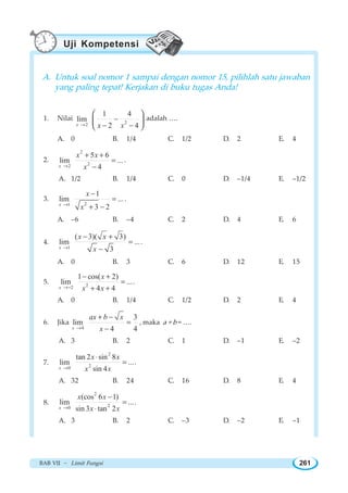 BAB VII ~ Limit Fungsi 261
A. Untuk soal nomor 1 sampai dengan nomor 15, pilihlah satu jawaban
yang paling tepat! Kerjakan di buku tugas Anda!
1. Nilai
22
1 4
lim
2 4x x x→
−
− −
⎛ ⎞
⎜ ⎟
⎝ ⎠
adalah ….
A. 0 B. 1/4 C. 1/2 D. 2 E. 4
2.
2
22
5 6
lim ...
4x
x x
x→
+ +
=
−
.
A. 1/2 B. 1/4 C. 0 D. –1/4 E. –1/2
3.
21
1
lim ...
3 2x
x
x→
−
=
+ −
.
A. –6 B. –4 C. 2 D. 4 E. 6
4.
1
( 3)( 3)
lim ...
3x
x x
x→
− +
=
−
.
A. 0 B. 3 C. 6 D. 12 E. 15
5. 22
1 cos( 2)
lim ...
4 4x
x
x x→−
− +
=
+ +
.
A. 0 B. 1/4 C. 1/2 D. 2 E. 4
6. Jika
4
3
lim
4 4x
ax b x
x→
+ −
=
−
, maka a + b = ….
A. 3 B. 2 C. 1 D. –1 E. –2
7.
2
20
tan 2 sin 8
lim ...
sin 4x
x x
x x→
⋅
= .
A. 32 B. 24 C. 16 D. 8 E. 4
8.
2
20
(cos 6 1)
lim ...
sin 3 tan 2x
x x
x x→
−
=
⋅
.
A. 3 B. 2 C. –3 D. –2 E. –1
Uji Kompetensi
 