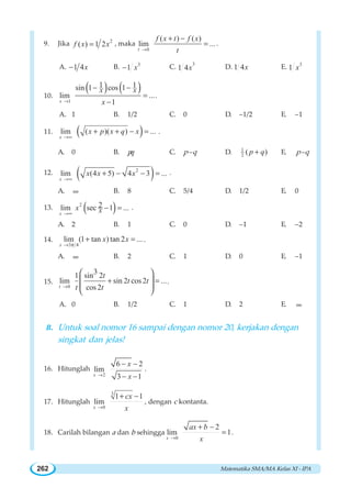 Matematika SMA/MA Kelas XI - IPA262
9. Jika 2
( ) 1 2f x x= , maka
0
( ) ( )
lim ...
t
f x t f x
t→
+ −
= .
A. 1 4x− B. 3
1 x− C. 3
1 4x D. 1 4x E. 3
1 x
10.
( ) ( )
1
1 1sin 1 cos 1
lim ...
1x
x x
x→
− −
=
−
.
A. 1 B. 1/2 C. 0 D. –1/2 E. –1
11. ( )lim ( )( ) ...
x
x p x q x
→∞
+ + − = .
A. 0 B. pq C. p–q D. 1
2 ( )p q+ E. p–q
12. ( )2
lim (4 5) 4 3 ...
x
x x x
→∞
+ − − = .
A. ∞ B. 8 C. 5/4 D. 1/2 E. 0
13. ( )2 2lim sec 1 ...
x
x x→∞
− = .
A. 2 B. 1 C. 0 D. –1 E. –2
14.
3 4
lim (1 tan ) tan 2 ...
x
x x
π→
+ = .
A. ∞ B. 2 C. 1 D. 0 E. –1
15.
0
31 sin 2
lim sin 2 cos 2 ...
cos 2t
t
t t
t t→
+ =
⎛ ⎞
⎜ ⎟
⎜ ⎟
⎝ ⎠
.
A. 0 B. 1/2 C. 1 D. 2 E. ∞
B. Untuk soal nomor 16 sampai dengan nomor 20, kerjakan dengan
singkat dan jelas!
16. Hitunglah
2
6 2
lim
3 1x
x
x→
− −
− −
.
17. Hitunglah
3
0
1 1
lim
x
cx
x→
+ −
, dengan c kontanta.
18. Carilah bilangan a dan b sehingga
0
2
lim 1
x
ax b
x→
+ −
= .
 