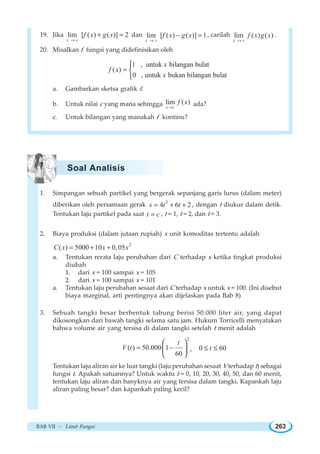 BAB VII ~ Limit Fungsi 263
19. Jika lim [ ( ) ( )] 2
x c
f x g x
→
+ = dan lim [ ( ) ( )] 1
x c
f x g x
→
− = , carilah lim ( ) ( )
x c
f x g x
→
.
20. Misalkan f fungsi yang didefinisikan oleh
1 , untuk bilangan bulat
( )
0 , untuk bukan bilangan bulat
x
f x
x
=
⎧
⎨
⎩
a. Gambarkan sketsa grafik f.
b. Untuk nilai c yang mana sehingga lim ( )
x c
f x
→
ada?
c. Untuk bilangan yang manakah f kontinu?
1. Simpangan sebuah partikel yang bergerak sepanjang garis lurus (dalam meter)
diberikan oleh persamaan gerak 3
4 6 2s t t= + + , dengan t diukur dalam detik.
Tentukan laju partikel pada saat t c= , t = 1, t = 2, dan t = 3.
2. Biaya produksi (dalam jutaan rupiah) x unit komoditas tertentu adalah
2
( ) 5000 10 0,05C x x x= + +
a. Tentukan rerata laju perubahan dari C terhadap x ketika tingkat produksi
diubah
1. dari x = 100 sampai x = 105
2. dari x = 100 sampai x = 101
a. Tentukan laju perubahan sesaat dari C terhadap x untuk x = 100. (Ini disebut
biaya marginal, arti pentingnya akan dijelaskan pada Bab 8)
3. Sebuah tangki besar berbentuk tabung berisi 50.000 liter air, yang dapat
dikosongkan dari bawah tangki selama satu jam. Hukum Torricelli menyatakan
bahwa volume air yang tersisa di dalam tangki setelah t menit adalah
2
( ) 50.000 1
60
t
V t = −
⎛ ⎞
⎜ ⎟
⎝ ⎠
, 0 60t≤ ≤
Tentukan laju aliran air ke luar tangki (laju perubahan sesaat V terhadap t) sebagai
fungsi t. Apakah satuannya? Untuk waktu t = 0, 10, 20, 30, 40, 50, dan 60 menit,
tentukan laju aliran dan banyknya air yang tersisa dalam tangki. Kapankah laju
aliran paling besar? dan kapankah paling kecil?
Soal Analisis
 