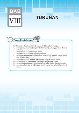 BAB VIII ~ Turunan 265
TURUNAN
VIII
BAB
Tujuan Pembelajaran
Setelah mempelajari materi bab ini, Anda diharapkan mampu:
1. menghitung turunan fungsi sederhana dengan menggunakan definisi
turunan,
2. menentukan turunan fungsi aljabar,
3. menentukan turunan fungsi trigonometri,
4. menggunakan aturan turunan untuk menghitung turunan fungsi aljabar
dan trigonometri,
5. menentukan turunan fungsi komposisi dengan aturan rantai,
6. menentukan persamaan garis singgung pada suatu kurva,
7. menggunakan turunan untuk menghitung kecepatan dan percepatan,
8. menggunakan aturan L’Hospital untuk menghitung limit bentuk tak
tentu.
 