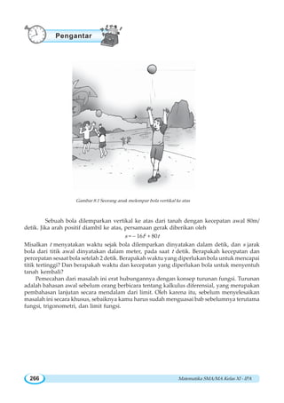Matematika SMA/MA Kelas XI - IPA266
Sebuah bola dilemparkan vertikal ke atas dari tanah dengan kecepatan awal 80m/
detik. Jika arah positif diambil ke atas, persamaan gerak diberikan oleh
s = – 16t2
+ 80t
Misalkan t menyatakan waktu sejak bola dilemparkan dinyatakan dalam detik, dan s jarak
bola dari titik awal dinyatakan dalam meter, pada saat t detik. Berapakah kecepatan dan
percepatan sesaat bola setelah 2 detik. Berapakah waktu yang diperlukan bola untuk mencapai
titik tertinggi? Dan berapakah waktu dan kecepatan yang diperlukan bola untuk menyentuh
tanah kembali?
Pemecahan dari masalah ini erat hubungannya dengan konsep turunan fungsi. Turunan
adalah bahasan awal sebelum orang berbicara tentang kalkulus diferensial, yang merupakan
pembahasan lanjutan secara mendalam dari limit. Oleh karena itu, sebelum menyelesaikan
masalah ini secara khusus, sebaiknya kamu harus sudah menguasai bab sebelumnya terutama
fungsi, trigonometri, dan limit fungsi.
Gambar 8.1 Seorang anak melempar bola vertikal ke atas
Pengantar
 