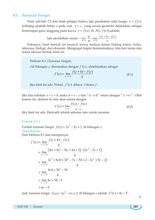 BAB VIII ~ Turunan 267
8.1 Turunan Fungsi
Pada sub-bab 7.2 kita telah pelajari bahwa laju perubahan nilai fungsi ( )y f x=
terhadap peubah bebas x pada saat x = c , yang secara geometri ditafsirkan sebagai
kemiringan garis singgung pada kurva ( )y f x= di ( , ( ))P c f c adalah:
laju perubahan sesaat
0 0
( ) ( )
lim lim
x h
y f c h f c
x hΔ → →
Δ + −
= =
Δ
Faktanya, limit bentuk ini muncul secara meluas dalam bidang kimia, fisika,
rekayasa, biologi, dan ekonomi. Mengingat begitu bermanfaatnya, kita beri nama dan
notasi khusus bentuk limit ini.
Definisi 8.1 (Turunan fungsi)
f di bilangan c, dinotasikan dengan '( )f c , didefinisikan sebagai
0
( ) ( )
'( ) lim
h
f c h f c
f c
h→
+ −
= (8.1)
jika limit ini ada. Notasi '( )f c dibaca ‘f aksen c”.
Jika kita tuliskan x = c + h, maka h = x – c dan ” 0h → ” setara dengan ” x c→ ”. Oleh
karena itu, definisi di atas akan setara dengan
( ) ( )
'( ) lim
x c
f x f c
f c
x c→
−
=
−
(8.2)
jika limit ini ada. Derivatif adalah sebutan lain untuk turunan.
Contoh 8.1.1
Carilah turunan fungsi
2
( ) 3 5 2f x x x= − + di bilangan c.
Penyelesaian:
Dari Definisi 8.1 kita mempunyai
0
( ) ( )
'( ) lim
h
f c h f c
f c
h→
+ −
=
2 2
0
[3( ) 5( ) 2] [3 5 2]
lim
h
c h c h c c
h→
+ − + + − − +
=
2 2 2
0
3 6 3 5 5 2 3 5 2]
lim
h
c h h c h c c
h
c
→
+ + − − + − + −
=
2
0
6 3 5
lim
h
ch h h
h→
+ −
=
0
lim 6 3 5
h
c h
→
= + −
6 5c= −
Jadi, turunan fungsi 2
( ) 3 5 2f x x x= − + di bilangan c adalah '( ) 6 5f c c= − .
W
 