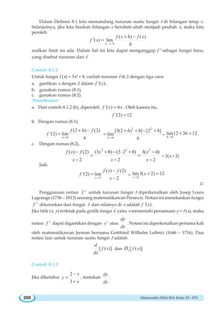 Matematika SMA/MA Kelas XI - IPA268
Dalam Definisi 8.1 kita memandang turunan suatu fungsi f di bilangan tetap c.
Selanjutnya, jika kita biarkan bilangan c berubah-ubah menjadi peubah x, maka kita
peroleh:
0
( ) ( )
'( ) lim
h
f x h f x
f x
h→
+ −
=
asalkan limit ini ada. Dalam hal ini kita dapat menganggap 'f sebagai fungsi baru,
yang disebut turunan dari f.
Contoh 8.1.2
Untuk fungsi f (x) = 3x2
+ 8, carilah turunan f di 2 dengan tiga cara:
a. gantikan x dengan 2 dalam '( )f x ,
b. gunakan rumus (8.1),
c. gunakan rumus (8.2).
Penyelesaian:
a. Dari contoh 8.1.2 (b), diperoleh '( ) 6f x x= . Oleh karena itu,
'(2) 12f =
b. Dengan rumus (8.1),
0
(2 ) (2)
'(2) lim
h
f h f
f
h→
+ −
=
2 2
0
[3(2 ) 8] [2 8]
lim
h
h
h→
+ + − +
= = 0
lim12 3 12
h
h
→
+ =
c. Dengan rumus (8.2),
2 2 2
( ) (2) (3 8) (3 2 8) 3( 4)
2 2 2
f x f x x
x x x
− + − ⋅ + −
= =
− − −
= 3(x + 2)
Jadi,
2
( ) (2)
'(2) lim
2x
f x f
f
x→
−
=
−
= 2
lim3( 2) 12
x
x
→
+ =
W
Penggunaan notasi 'f untuk turunan fungsi f diperkenalkan oleh Josep Louis
Lagrange (1736 – 1813) seorang matematikawan Perancis. Notasi ini menekankan fungsi
'f diturunkan dari fungsi f dan nilainya di x adalah '( )f x .
Jika titik (x, y) terletak pada grafik fungsi f, yaitu x memenuhi persamaan y = f (x), maka
notasi 'f dapat digantikan dengan 'y atau
dy
dx
. Notasi ini diperkenalkan pertama kali
oleh matematikawan Jerman bernama Gottfried Wilhelm Leibniz (1646 – 1716). Dua
notasi lain untuk turunan suatu fungsi f adalah
[ ( )]
d
f x
dx
dan [ ( )]x f xD
Contoh 8.1.3
Jika diketahui
2
3
x
y
x
−
=
+
, tentukan
dy
dx
.
 