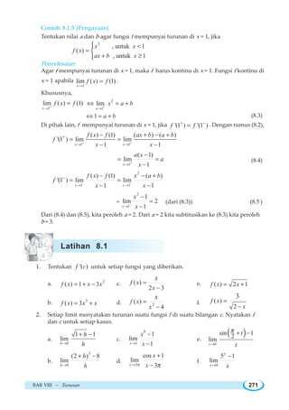 BAB VIII ~ Turunan 271
Contoh 8.1.5 (Pengayaan)
Tentukan nilai a dan b agar fungsi f mempunyai turunan di x = 1, jika
2
, untuk 1
( )
, untuk 1
x x
f x
ax b x

=
+ ≥
⎧
⎨
⎩
Penyelesaian:
Agar f mempunyai turunan di x = 1, maka f harus kontinu di x = 1. Fungsi f kontinu di
x = 1 apabila
1
lim ( ) (1)
x
f x f
→
= .
Khususnya,
1
lim ( ) (1)
x
f x f+
→
= 2
1
lim
x
x a b+
→
⇔ = +
1 a b⇔ = + (8.3)
Di pihak lain, f mempunyai turunan di x = 1, jika '(1 ) '(1 )f f+ −
= . Dengan rumus (8.2),
1 1
( ) (1) ( ) ( )
'(1 ) lim lim
1 1x x
f x f ax b a b
f
x x+ +
+
→ →
− + − +
= =
− −
1
( 1)
lim
1x
a x
a
x+
→
−
= =
−
(8.4)
2
1 1
( ) (1) ( )
'(1 ) lim lim
1 1x x
f x f x a b
f
x x− −
−
→ →
− − +
= =
− −
=
2
1
1
lim 2
1x
x
x−
→
−
=
−
(dari (8.3)) (8.5 )
Dari (8.4) dan (8.5), kita peroleh a = 2. Dari a = 2 kita subtitusikan ke (8.3) kita peroleh
b = 3.
1. Tentukan '( )f c untuk setiap fungsi yang diberikan.
a. 2
( ) 1 3f x x x= + − c. ( )
2 3
f x
x
x
=
−
e. ( ) 2 1f x x= +
b. 3
( ) 3f x x x= + d. 2
( )
4
f x
x
x
=
−
f. ( )
2
3
f x
x
=
−
2. Setiap limit menyatakan turunan suatu fungsi f di suatu bilangan c. Nyatakan f
dan c untuk setiap kasus.
a.
0
1 1
lim
h
h
h→
+ −
c.
8
1
1
lim
1x
x
x→
−
−
e.
( )
0
sin 12lim
t
t
t
π
→
+ −
b.
3
0
(2 ) 8
lim
h
h
h→
+ −
d.
3
cos 1
lim
3x
x
xπ π→
+
−
f.
0
5 1
lim
x
x x→
−
Latihan 8.1
 