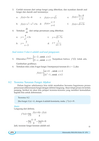 Matematika SMA/MA Kelas XI - IPA272
3. Carilah turunan dari setiap fungsi yang diberikan, dan nyatakan daerah asal
fungsi dan daerah asal turunannya.
a. ( ) 5 8f x x= − c. ( )f x x x= + e.
3 4
( )
3
x
f x
x
−
=
−
b. 3 2
( ) 5f x x x x= − + d.
1
( )
1
x
f x
x
−
=
+
f. ( ) 1 3f x x= +
4. Tentukan
dy
dx
dari setiap persamaan yang diberikan.
a. 2
4
3y x
x
= + c. 2 7y x= −
b.
2
3
y
x
=
−
d.
1
1
y
x
=
−
Soal nomor 5 dan 6 adalah soal-soal pengayaan.
5. Diketahui
2 , untuk 2
( )
2 , untuk 2
x x
f x
x x
− ≥
=
− 
⎧
⎨
⎩
. Tunjukkan bahwa '(2)f tidak ada.
Gambarkan grafiknya.
6. Tentukan nilai a dan b agar fungsi f mempunyai turunan di x = 2, jika
2
, untuk 2
( )
2 1 , untuk 2
ax b x
f x
x x
+ 
=
− ≥
⎧
⎨
⎩
8.2 Teorema Turunan Fungsi Aljabar
Dalam bagian sebelumnya kita telah membahas bersama bagaimana proses
penurunan (diferensiasi) fungsi dengan definisi langsung. Akan tetapi proses ini terlalu
panjang, berikut ini akan kita pelajari teorema-teorema yang memberi kemudahan
kepada kita untuk deferensiasi.
Teorema 8.2
Jika fungsi f (x) = k , dengan k adalah konstanta, maka '( ) 0f x = .
Bukti:
Langsung dari definisi,
0
( ) ( )
'( ) lim
h
f x h f x
f x
h→
+ −
=
=
0
lim
h
k k
h→
−
=
0
lim0 0
h→
=
Jadi, turunan fungsi konstan adalah nol. W
 