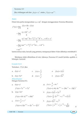 BAB VIII ~ Turunan 273
Teorema 8.3
Jika n bilangan asli dan ( ) n
f x x= , maka 1
'( ) n
f x nx −
= .
Bukti:
Disini kita perlu menguraikan 2
( )x h+ dengan menggunakan Teorema Binomial,
0
( ) ( )
'( ) lim
h
f x h f x
f x
h→
+ −
=
=
0
( )
lim
n n
h
x h x
h→
+ −
=
( 1)1 2 2
2
0
( + )
lim
n nn n n n n
h
x nx h x h h x
h
−− −
→
+ + + −K
=
( 1)1 2 -1
20
lim ( )
n nn n n
h
nx x h h
−− −
→
+ + +K
1n
nx −
=
karena semua suku, kecuali yang pertama, mempunyai faktor h dan akibatnya mendekati 0.
W
Meskipun tidak dibuktikan di sini, faktanya Teorema 8.3 masih berlaku apabila n
bilangan rasional.
Contoh 8.2.1
Tentukan '( )f x jika:
a. f (x) = x7
c. 2
1
( )f x
x
= e. ( ) 2f x x=
b. f (x) = 5x10
d. 6
4
( )f x
x
= f. 3 2
( )f x x=
Penyelesaian:
Dengan Teorema 8.3,
a. f (x) = x7
d.
6
6
4
( ) 4f x x
x
−
= =
7 1 6
'( ) 7 7f x x x−
= = 6 1 7 7
'( ) ( 6) 4 24 24f x x x x− − −
= − ⋅ = − = −
b. f (x) = 5x10
e.
1
2
( ) 2 2f x x x= =
10 1 9
'( ) 10 5 50f x x x−
= ⋅ =
1 11
2 21
'( ) 2 1
2
f x x x x
− −
= ⋅ = =
c.
2
2
1
( )f x x
x
−
= = f.
2
3 2 3
( )f x x x= =
2 1 3 3
'( ) ( 2) 2 2f x x x x− − −
= − = − = −
2 112 23 3
33 3
2
'( )
3
f x x x
x
− −
= = =
W
 