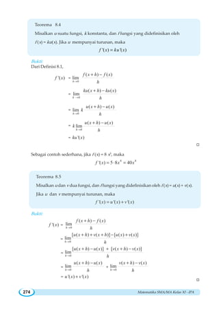 Matematika SMA/MA Kelas XI - IPA274
Teorema 8.4
Misalkan u suatu fungsi, k konstanta, dan f fungsi yang didefinisikan oleh
f (x) = ku(x). Jika u mempunyai turunan, maka
'( ) '( )f x ku x=
Bukti:
Dari Definisi 8.1,
'( )f x =
0
( ) ( )
lim
h
f x h f x
h→
+ −
=
0
( ) ( )
lim
h
ku x h ku x
h→
+ −
=
0
( ) ( )
lim
h
u x h u x
k
h→
+ −
=
0
( ) ( )
lim
h
u x h u x
k
h→
+ −
= '( )ku x
W
Sebagai contoh sederhana, jika f (x) = 8 x5
, maka
4 4
'( ) 5 8 40f x x x= ⋅ =
Teorema 8.5
Misalkan u dan v dua fungsi, dan f fungsi yang didefinisikan oleh f (x) = u(x) + v(x).
Jika u dan v mempunyai turunan, maka
'( ) '( ) '( )f x u x v x= +
Bukti:
'( )f x =
0
( ) ( )
lim
h
f x h f x
h→
+ −
=
0
[ ( ) ( )] [ ( ) ( )]
lim
h
u x h v x h u x v x
h→
+ + + − +
=
0
[ ( ) ( )] [ ( ) ( )]
lim
h
u x h u x v x h v x
h→
+ − + + −
=
0
( ) ( )
lim
h
u x h u x
h→
+ −
+
0
( ) ( )
lim
h
v x h v x
h→
+ −
= '( ) '( )u x v x+
W
 