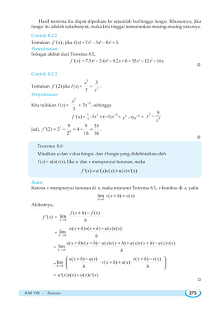 BAB VIII ~ Turunan 275
Hasil teorema itu dapat diperluas ke sejumlah berhingga fungsi. Khususnya, jika
fungsi itu adalah sukubanyak, maka kita tinggal menurunkan masing-masing sukunya.
Contoh 8.2.2
Tentukan '( )f x , jika f (x) = 7x5
– 3x4
– 8x2
+ 5.
Penyelesaian:
Sebagai akibat dari Teorema 8.5,
'( )f x = 7.5x4
– 3.4x3
– 8.2x + 0 = 35x4
– 12x3
– 16x
Contoh 8.2.3
Tentukan '(2)f jika f (x) =
3
3
x
+ 3
3
x
.
Penyelesaian:
Kita tuliskan f (x) =
3
3
x
+
3
3x−
, sehingga
'( )f x =
1 2 4
3
3 ( 3)x x−
⋅ + − = 2 4
9x x−
− =
2
4
9
x
x
−
Jadi,
2
4
9 9 55
'(2) 2 4
2 16 16
f = − = − = .
Teorema 8.6
Misalkan u dan v dua fungsi, dan f fungsi yang didefinisikan oleh
f (x) = u(x)v(x). Jika u dan v mempunyai turunan, maka
'( ) '( ) ( ) ( ) '( )f x u x v x u x v x= +
Bukti:
Karena v mempunyai turunan di x, maka menurut Teorema 8.1, v kontinu di x, yaitu
0
lim ( ) ( )
h
v x h v x
→
+ =
Akibatnya,
'( )f x =
0
( ) ( )
lim
h
f x h f x
h→
+ −
=
0
( ) ( ) ( ) ( )
lim
h
u x h v x h u x v x
h→
+ + −
=
0
( ) ( ) ( ) ( ) ( ) ( ) ( ) ( )
lim
h
u x h v x h u x v x h u x v x h u x v x
h→
+ + − + + + −
= 0
( ) ( ) ( ) ( )
lim ( ) ( )
h
u x h u x v x h v x
v x h u x
h h→
+ − + −
⋅ + + ⋅
⎛ ⎞
⎜ ⎟
⎝ ⎠
= '( ) ( ) ( ) '( )u x v x u x v x+
W
W
W
 
