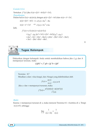 Matematika SMA/MA Kelas XI - IPA276
Contoh 8.2.4
Tentukan '( )f x jika f (x) = (2x3
– 4x2
)(x5
+ 3x2
).
Penyelesaian:
Dalam hal in f (x) = u(x)v(x), dengan u(x) = (2x3
– 4x2
) dan v(x) = x5
+ 3x2
,
u(x) = (2x3
– 4x2
) → 2
'( ) 6 8u x x x= −
v(x) = x5
+ 3x2 → 4
'( ) 5 6v x x x= +
Jadi,
'( ) '( ) ( ) ( ) '( )f x u x v x u x v x= +
= ( 2
6 8x x− )(x5
+ 3x2
) + (2x3
– 4x2
)( 4
5 6x x+ )
= (6x7
– 8x6
+ 18x4
– 24x3
) + (10x7
– 20x6
+12x4
– 24x3
)
= 16x7
– 28x6
+30x4
– 48x3
.
W
Diskusikan dengan kelompok Anda untuk membuktikan bahwa jika f, g, dan h
mempunyai turunan, maka
( )' ' ' '= + +fgh f gh fg h fgh
Teorema 8.7
Misalkan u dan v dua fungsi, dan f fungsi yang didefinisikan oleh
( )
( )
( )
u x
f x
v x
= , ( ) 0v x ≠
Jika u dan v mempunyai turunan, maka
2
'( ) ( ) ( ) '( )
'( )
( )
u x v x u x v x
f x
v x
−
=
Bukti:
Karena v mempunyai turunan di x, maka menurut Teorema 8.1 v kontinu di x. Tetapi
( ) 0v x ≠ , sehingga
0
1 1
lim
( ) ( )h v x h v x→
=
+
Tugas Kelompok
 
