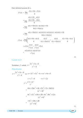 BAB VIII ~ Turunan 277
Dari definisi turunan di x,
'( )f x =
0
( ) ( )
lim
h
f x h f x
h→
+ −
=
0
( ) ( )
( ) ( )
lim
h
u x h u x
v x h v x
h→
+
−
+
= 0
( ) ( ) ( ) ( )
lim
( ) ( )h
u x h v x u x v x h
hv x h v x→
+ − +
+
= 0
( ) ( ) ( ) ( ) ( ) ( ) ( ) ( )
lim
( ) ( )h
u x h v x u x v x u x v x u x v x h
hv x h v x→
+ − + − +
+
'( )f x = 0
( ) ( ) ( ) ( ) ( ) ( )
lim
( ) ( ) ( ) ( )h
u x h u x v x u x v x h v x
h v x h v x v x h v x h→
+ − + −
⋅ − ⋅
+ +
⎛ ⎞
⎜ ⎟
⎝ ⎠
= 2 2
( ) ( )
'( ) '( )
( ) ( )
v x u x
u x v x
v x v x
−
= 2
'( ) ( ) ( ) '( )
( )
u x v x u x v x
v x
−
W
Contoh 8.2.5
Tentukan 'y untuk
2
2
2 5 6
+ 4
x x
y
x
+ −
= .
Penyelesaian:
2
2
2 5 6
+ 4
x x
y
x
+ −
= ⇒
2 2
2 5 6 ' 4 5u x x u x= + − → = +
2
4 ' 2v x v x= + → =
2
' '
'
u v uv
y
v
−
=
=
2 2
2 2
(4 5)( 4) (2 5 6)(2 )
( 4)
x x x x x
x
+ + − + −
+
=
3 2 2 2
2 2
4 5 16 20 4 10 12
( 4)
x x x x x x
x
+ + + − +
+
=
2
2 2
5 28 20
( 4)
x x
x
− + +
+
W
 