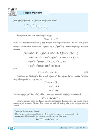 Matematika SMA/MA Kelas XI - IPA278
Jika ( ) ( )( )( )f x x a x b x c= − − − , tunjukkan bahwa
'( ) 1 1 1
( )
f x
f x x a x b x c
= + +
− − −
Selanjutnya, jika kita mempunyai fungsi
2 3
( ) (5 1)f x x= +
maka kita dapat memperoleh '( )f x dengan menerapkan Teorema 8.6 dua kali, yaitu
dengan menuliskan lebih dulu 2 2 2
( ) (5 1) 5 1( )f x x x= + + . Perhitungannya sebagai
berikut
2 2 2 2 2 2
'( ) (5 1) (5 1) 5 1 [(5 1)(5 1)]( )x xf x x x x x xD D= + + + + + +⋅ ⋅
2 2 2 2 2
(5 1) (10 ) 5 1 [(5 1)(10 ) (5 1)(10 )]( )x x x x x x x= + + + + + +
2 2 2 2
(5 1) (10 ) 5 1 [2(5 1)(10 )]( )x x x x x= + + + +
2 2 2 2
(5 1) (10 ) 2[(5 1) (10 )]x x x x= + + +
Jadi,
2 2
'( ) 3(5 1) (10 )f x x x= + (8.6)
Dari ilustrasi di atas jika kita ambil 3
( )u x x= dan 2
( ) 5 1v x x= + , maka f adalah
fungsi komposisi u vo , sehingga
( ) ( ( ))f x u v x=
2
(5 1)u x= +
2 3
(5 1)x= +
Karena 2
'( ) 3u x x= dan '( ) 10v x x= , kita dapat menuliskan (8.6) dalam bentuk
'( ) '( ( )) '( )f x u v x v x=
Secara umum, hasil ini benar untuk sembarang komposisi dua fungsi yang
mempunyai turunan. Aturan diferensiasi seperti ini sering kita kenal dengan aturan
rantai.
Teorema 8.8 (Aturan Rantai)
Jika fungsi v mempunyai turunan di x dan u mempunyai turunan di v(x),
maka fungsi komposisi u vo mempunyai turunan di x, dan
( )'( ) '( ( )) '( )u v x u v x v x=o
Tugas Mandiri
 