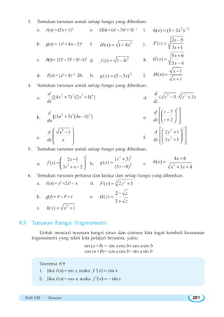 BAB VIII ~ Turunan 281
3. Tentukan turunan untuk setiap fungsi yang diberikan.
a. f (x) = (2x + 1)5
e. G(x) = (x3
– 3x2
+ 1)– 3
i.
1
32
( ) (5 2 )h x x
−
= −
b. g(x) = (x2
+ 4x – 5)4
f. 2
( ) 1 4H x x= + j.
2 5
( )
3 1
s
F s
s
−
=
+
c. h(t) = (2t4
– 7t3
+ 2t –1)2
g. 2
( ) 1 3f t t= − k.
5 6
( )
5 4
x
G x
x
+
=
−
d. F(z) = (z2
+ 4)– 2
28. h.
2
3
( ) (5 3 )g x x= − l.
1
( )
1
x
H x
x
−
=
+
4. Tentukan turunan untuk setiap fungsi yang diberikan.
a.
2 2 3 4
[(4 7) (2 1) ]
d
x x
dx
+ + d.
2 3 2
( 5 3)
d
z z
dz
− ⋅ +
b.
2 3 2
[(3 5) (3 1) ]
d
u u
du
+ − e.
2
7
2
d t
dt t
−
+
⎡ ⎤⎛ ⎞
⎢ ⎥⎜ ⎟
⎝ ⎠⎢ ⎥⎣ ⎦
c.
2
1d x
dx x
−⎛ ⎞
⎜ ⎟
⎜ ⎟
⎝ ⎠
f.
22
3
2 1
3 1
d y
dy y
+
+
⎡ ⎤⎛ ⎞
⎢ ⎥⎜ ⎟
⎢ ⎥⎝ ⎠⎣ ⎦
5. Tentukan turunan untuk setiap fungsi yang diberikan.
a.
3
2
2 1
( )
3 2
x
f x
x x
−
=
+ −
⎛ ⎞
⎜ ⎟
⎝ ⎠
b.
2 3
2
( 3)
( )
(5 8)
x
g x
x
+
=
−
c. 2
4 6
( )
3 4
x
h x
x x
+
=
+ +
6. Tentukan turunan pertama dan kedua dari setiap fungsi yang diberikan.
a. f (x) = x5
+2x3
– x d. 33
( ) 2 5F y y= +
b. g(t) = t3
– t2
+ t e.
2
( )
2
z
G z
z
−
=
+
c. 2
( ) 1h x x= +
8.3 Turunan Fungsi Trigonometri
Untuk mencari turunan fungsi sinus dan cosinus kita ingat kembali kesamaan
trigonometri yang telah kita pelajari bersama, yaitu:
sin (a + b) = sin a cos b + cos a sin b
cos (a + b) = cos a cos b – sin a sin b
Teorema 8.9
1. Jika f (x) = sin x, maka '( ) cosf x x=
2. Jika f (x) = cos x, maka '( ) sinf x x= −
 
