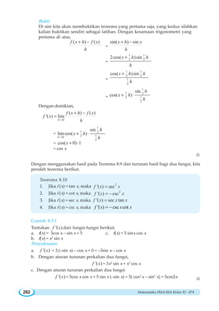 Matematika SMA/MA Kelas XI - IPA282
Bukti:
Di sini kita akan membuktikan teorema yang pertama saja, yang kedua silahkan
kalian buktikan sendiri sebagai latihan. Dengan kesamaan trigonometri yang
pertama di atas,
( ) ( )f x h f x
h
+ −
=
sin( ) sinx h x
h
+ −
=
1 1
2 2
2cos( )sinx h h
h
+
=
1 1
2 2
1
2
cos( )sinx h h
h
+
=
1
1 2
12
2
sin
cos( )
h
x h
h
+ ⋅
Dengan demikian,
0
( ) ( )
'( ) lim
h
f x h f x
f x
h→
+ −
=
=
1
1 2
120
2
sin
limcos( )
h
h
x h
h→
+ ⋅
= cos( 0) 1x + ⋅
= cos x
W
Dengan menggunakan hasil pada Teorema 8.9 dan turunan hasil bagi dua fungsi, kita
peroleh teorema berikut.
Teorema 8.10
1. Jika f (x) = tan x, maka 2
'( ) secf x x=
2. Jika f (x) = cot x, maka 2
'( ) cscf x x= −
3. Jika f (x) = sec x, maka '( ) sec tanf x x x=
4. Jika f (x) = csc x, maka '( ) csc cotf x x x= −
Contoh 8.3.1
Tentukan '( )f x dari fungsi-fungsi berikut.
a. f(x) = 3cos x – sin x + 5 c. f(x) = 5 sinx cos x
b. f(x) = x3
sin x
Penyelesaian:
a. '( )f x = 3.(–sin x) – cos x + 0 = –3sin x – cos x
b. Dengan aturan turunan perkalian dua fungsi,
'( )f x = 3x2
sin x + x3
cos x
c. Dengan aturan turunan perkalian dua fungsi
'( )f x = 5cos x cos x + 5 sin x (–sin x) = 5( cos2
x – sin2
x) = 5cos2x W
 
