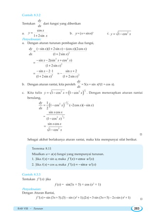 BAB VIII ~ Turunan 283
Contoh 8.3.2
Tentukan
dy
dx
dari fungsi yang diberikan
a.
cos
1 2sin
x
y
x
=
+
b. y = (x + sinx)5
c. 2
1 cosy x= −
Penyelesaian:
a. Dengan aturan turunan pembagian dua fungsi,
2
( sin )(1 2sin ) (cos )(2cos )
(1 2sin )
dy x x x x
dx x
− + −
=
+
2 2
2
sin 2(sin cos )
(1 2sin )
x x x
x
− − +
=
+
2
sin 2 1
(1 2sin )
x
x
− − ⋅
=
+ 2
sin 2
(1 2sin )
x
x
+
= −
+
b. Dengan aturan rantai, kita peroleh
dy
dx
= 5(x + sin x)4
(1 + cos x).
c. Kita tulis ( )
1
22 2
1 cos 1 cosy x x= − = − . Dengan menerapkan aturan rantai
berulang,
( )
1
2 21
1 cos ( 2cos )( sin )
2
dy
x x x
dx
−
= − − −
= 1
2 2
sin cos
(1 cos )
x x
x−
2
sin cos
1 cos
x x
x
=
−
W
Sebagai akibat berlakunya aturan rantai, maka kita mempunyai sifat berikut.
Teorema 8.11
Misalkan u = u(x) fungsi yang mempunyai turunan.
1. Jika f (x) = sin u, maka '( ) cos '( )f x u u x= ⋅
2. Jika f (x) = cos u, maka '( ) sin '( )f x u u x= − ⋅
Contoh 8.3.3
Tentukan '( )f x jika
f (x) = sin(3x + 5) + cos (x2
+ 1)
Penyelesaian:
Dengan Aturan Rantai,
'( )f x = sin (3x + 5).(3) – sin (x2
+ 1).(2x) = 3 sin (3x + 5) – 2x sin (x2
+ 1) W
 