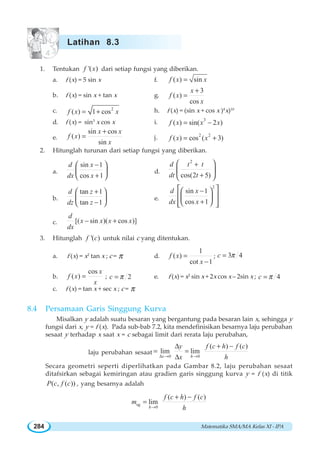 Matematika SMA/MA Kelas XI - IPA284
1. Tentukan '( )f x dari setiap fungsi yang diberikan.
a. f (x) = 5 sin x f. ( ) sinf x x=
b. f (x) = sin x + tan x g.
3
( )
cos
x
f x
x
+
=
c. 2
( ) 1 cosf x x= + h. f (x) = (sin x + cos x )4
x)10
d. f (x) = sin3
x cos x i. 3
( ) sin( 2 )f x x x= −
e.
sin cos
( )
sin
x x
f x
x
+
= j. 2 2
( ) cos ( 3)f x x= +
2. Hitunglah turunan dari setiap fungsi yang diberikan.
a.
sin 1
cos 1
d x
dx x
−
+
⎛ ⎞
⎜ ⎟
⎝ ⎠
d.
2
cos(2 5)
d t t
dt t
+
+
⎛ ⎞
⎜ ⎟
⎝ ⎠
b.
tan 1
tan 1
d z
dz z
+
−
⎛ ⎞
⎜ ⎟
⎝ ⎠
e.
2
sin 1
cos 1
d x
dx x
−
+
⎡ ⎤⎛ ⎞
⎢ ⎥⎜ ⎟
⎝ ⎠⎢ ⎥⎣ ⎦
c. [( sin )( cos )]
d
x x x x
dx
− +
3. Hitunglah '( )f c untuk nilai c yang ditentukan.
a. f (x) = x2
tan x ; c = π d.
1
( )
cot 1
f x
x
=
−
; 3 4c π=
b.
cos
( )
x
f x
x
= ; 2c π= e. f (x) = x2
sin x + 2x cos x – 2sin x ; 4c π=
c. f (x) = tan x + sec x ; c = π
8.4 Persamaan Garis Singgung Kurva
Misalkan y adalah suatu besaran yang bergantung pada besaran lain x, sehingga y
fungsi dari x, y = f (x). Pada sub-bab 7.2, kita mendefinisikan besarnya laju perubahan
sesaat y terhadap x saat x = c sebagai limit dari rerata laju perubahan,
laju perubahan sesaat
0 0
( ) ( )
lim lim
x h
y f c h f c
x hΔ → →
Δ + −
= =
Δ
Secara geometri seperti diperlihatkan pada Gambar 8.2, laju perubahan sesaat
ditafsirkan sebagai kemiringan atau gradien garis singgung kurva y = f (x) di titik
( , ( ))P c f c , yang besarnya adalah
sg
0
( ) ( )
lim
h
f c h f c
m
h→
+ −
=
Latihan 8.3
 