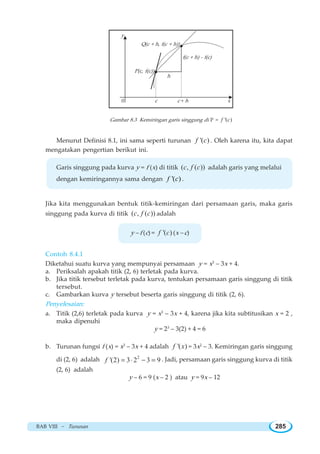 BAB VIII ~ Turunan 285
Gambar 8.3 Kemiringan garis singgung di P = '( )f c
Menurut Definisi 8.1, ini sama seperti turunan '( )f c . Oleh karena itu, kita dapat
mengatakan pengertian berikut ini.
Garis singgung pada kurva y = f (x) di titik ( , ( ))c f c adalah garis yang melalui
dengan kemiringannya sama dengan '( )f c .
Jika kita menggunakan bentuk titik-kemiringan dari persamaan garis, maka garis
singgung pada kurva di titik ( , ( ))c f c adalah
y – f (c) = '( )f c (x – c)
Contoh 8.4.1
Diketahui suatu kurva yang mempunyai persamaan y = x3
– 3x + 4.
a. Periksalah apakah titik (2, 6) terletak pada kurva.
b. Jika titik tersebut terletak pada kurva, tentukan persamaan garis singgung di titik
tersebut.
c. Gambarkan kurva y tersebut beserta garis singgung di titik (2, 6).
Penyelesaian:
a. Titik (2,6) terletak pada kurva y = x3
– 3x + 4, karena jika kita subtitusikan x = 2 ,
maka dipenuhi
y = 23
– 3(2) + 4 = 6
b. Turunan fungsi f (x) = x3
– 3x + 4 adalah '( )f x = 3x2
– 3. Kemiringan garis singgung
di (2, 6) adalah 2
'(2) 3 2 3 9f = ⋅ − = . Jadi, persamaan garis singgung kurva di titik
(2, 6) adalah
y – 6 = 9 (x – 2 ) atau y = 9x – 12
0 c c + h x
y
P(c, f(c))
Q(c + h, f(c + h))
h
f(c + h) - f(c)
 