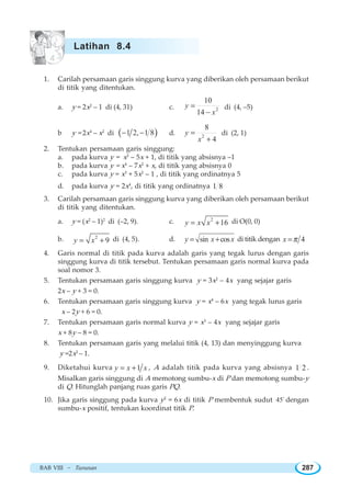 BAB VIII ~ Turunan 287
1. Carilah persamaan garis singgung kurva yang diberikan oleh persamaan berikut
di titik yang ditentukan.
a. y = 2x2
– 1 di (4, 31) c. 2
10
14
y
x
=
−
di (4, –5)
b y = 2x4
– x2
di ( )1 2, 1 8− − d. 2
8
4
y
x
=
+
di (2, 1)
2. Tentukan persamaan garis singgung:
a. pada kurva y = x2
– 5x + 1, di titik yang absisnya –1
b. pada kurva y = x4
– 7x2
+ x, di titik yang absisnya 0
c. pada kurva y = x3
+ 5x2
– 1 , di titik yang ordinatnya 5
d. pada kurva y = 2x4
, di titik yang ordinatnya 1 8
3. Carilah persamaan garis singgung kurva yang diberikan oleh persamaan berikut
di titik yang ditentukan.
a. y = (x2
– 1)2
di (–2, 9). c. 2
16y x x= + di O(0, 0)
b. 2
9y x= + di (4, 5). d. sin cosy x x= + di titik dengan 4x π=
4. Garis normal di titik pada kurva adalah garis yang tegak lurus dengan garis
singgung kurva di titik tersebut. Tentukan persamaan garis normal kurva pada
soal nomor 3.
5. Tentukan persamaan garis singgung kurva y = 3x2
– 4x yang sejajar garis
2x – y + 3 = 0.
6. Tentukan persamaan garis singgung kurva y = x4
– 6x yang tegak lurus garis
x – 2y + 6 = 0.
7. Tentukan persamaan garis normal kurva y = x3
– 4x yang sejajar garis
x + 8y – 8 = 0.
8. Tentukan persamaan garis yang melalui titik (4, 13) dan menyinggung kurva
y =2x2
– 1.
9. Diketahui kurva 1y x x= + , A adalah titik pada kurva yang absisnya 1 2 .
Misalkan garis singgung di A memotong sumbu-x di P dan memotong sumbu-y
di Q. Hitunglah panjang ruas garis PQ.
10. Jika garis singgung pada kurva y2
= 6x di titik P membentuk sudut 45o
dengan
sumbu-x positif, tentukan koordinat titik P.
Latihan 8.4
 
