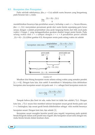 Matematika SMA/MA Kelas XI - IPA288
8.5 Kecepatan dan Percepatan
Pada sub-bab sebelumnya, jika y = f (x) adalah suatu besaran yang bergantung
pada besaran lain x, maka
0
( ) ( )
lim
h
f c h f c
h→
+ −
mendefinisikan besarnya laju perubahan sesaat y terhadap x saat x = c. Secara khusus,
jika ( )s f t= menyatakan persamaan gerak dari suatu benda sepanjang garis lurus
sesuai, dengan s adalah perpindahan atau jarak langsung benda dari titik awal pada
waktu t. Fungsi f yang menggambarkan gerakan disebut fungsi posisi benda. Pada
selang waktu dari t = c sampai dengan t = c + h perubahan posisi adalah
( ) ( )f c h f c+ − (lihat gambar 8.5). Kecepatan rerata pada selang waktu ini adalah
kecepatan rata-rata
perpindahan ( ) ( )
waktu
f c h f c
h
+ −
= =
Gambar 8.5
Misalkan kita hitung kecepatan rerata selama selang waktu yang semakin pendek
[ , ]c c h+ . Dengan kata lain, kita ambil h mendekati 0. Selanjutnya kita definisikan
kecepatan atau kecepatan sesaat v(c) pada saat t = c sebagai limit kecepatan rerata ini:
0
( ) ( )
( ) lim
h
f c h f c
v c
h→
+ −
=
Tampak bahwa jika limit ini ada, maka limit ini tidak lain adalah '( )f c . Dengan
kata lain, '( )f c secara fisis memberi tafsiran kecepatan sesaat gerak benda pada saat
t = c. Sedangkan, laju sesaat gerak benda didefinisikan sebagai nilai mutlak besarnya
kecepatan sesaat. Dengan kata lain, laju adalah v .
Kecepatan sesaat mungkin bernilai positif atau negatif, tergantung pada apakah
benda bergerak dalam arah positif atau negatif. Jika kecepatan sesaat sama dengan nol,
maka benda berada dalam keadaan diam.
f (c)
f (c + h)
f (c + h) - f (c)
0
posisi pada
saat t = c
posisi pada saat
t = c + h
s
 