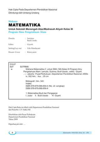 Penulis : Sutrima
Budi Usodo
Editor : Giyarti
Setting/Lay-out : Lilis Handayani
Desain Cover : Romiyanto
Wahana
MAMAMAMAMATEMATEMATEMATEMATEMATIKATIKATIKATIKATIKA
Untuk Sekolah Menengah Atas/Madrasah Aliyah Kelas XI
Program Ilmu Pengetahuan Alam
510.07
SUT SUTRIMA
w Wahana Matematika 2 : untuk SMA / MA Kelas XI Program Ilmu
Pengetahuan Alam / penulis, Sutrima, Budi Usodo ; editor, Giyarti
. — Jakarta : Pusat Perbukuan, Departemen Pendidikan Nasional, 2009x
ix, 352 hlm, : ilus. ; 25 cm
Bibliografi : hlm. 345
Indeks
ISBN 978-979-068-854-4 (No. Jil. Lengkap)
ISBN 978-979-068-856-8
1. Matematika-Studi dan Pengajaran
I. Judul II. Budi Usodo III. Giyarti
Hak Cipta Buku ini dibeli oleh Departemen Pendidikan Nasional
dari Penerbit : CV. HaKa MJ
Diterbitkan oleh Pusat Perbukuan
Departemen Pendidikan Nasional
Tahun 2009
Diperbanyak oleh : ...
Hak Cipta Pada Departemen Pendidikan Nasional
Dilindungi oleh Undang-Undang
Matematika SMA/MA Kelas XI - IPAii
 