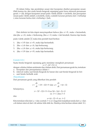 BAB VIII ~ Turunan 289
Di dalam fisika, laju perubahan sesaat dari kecepatan disebut percepatan sesaat.
Oleh karena itu, jika suatu benda bergerak sepanjang garis lurus menurut persamaan
gerak s = f(t), dengan kecepatan sesaat pada t detik adalah v cm/detik, dan percepatan
sesaat pada t detik adalah a cm/detik, maka a adalah turunan pertama dari v terhadap
t, atau turunan kedua dari s terhadap t. Jadi,
2
2
dv d s
a
dt dt
= =
Dari definisi ini kita dapat menyimpulkan bahwa: jika 0a  , maka v bertambah,
dan jika 0a  , maka v berkurang. Jika a = 0, maka v tak berubah. Karena laju benda
pada t detik adalah v maka kita peroleh hasil berikut.
1. Jika 0v ≥ dan 0a  , maka laju bertambah.
2. Jika 0v ≥ dan 0a  , laju berkurang.
3. Jika 0v ≤ dan 0a  , maka laju berkurang.
4. Jika 0v ≤ dan 0a  , maka laju bertambah.
Contoh 8.5.1
Suatu benda bergerak sepanjang garis mendatar mengikuti persamaan
s = t3
– 6t2
+ 9t + 4
dengan s diukur dalam sentimeter dan t dalam detik. Dari persamaan gerak itu, tentukan:
a. kecepatan dan percepatannya dalam t
b. interval waktu saat benda bergerak ke kanan dan saat benda bergerak ke kiri
c. saat benda berbalik arah
Penyelesaian:
Dari persamaan gerak yang diberikan kita peroleh
v =
ds
dt
= 3t2
– 12t + 9 dan a =
dv
dt
= 6t – 12
Selanjutnya,
v = 3t2
– 12t + 9 = 0 ⇔ 3(t – 1)(t – 3) = 0
⇔ t = 1 atau t = 3
dan
a = 6t – 12 = 0 ⇔ t = 2
Kita tentukan nilai dari s, v dan a untuk t = 1, 2, 3. Juga kita tunjukkan tanda dari s, v dan
a di dalam interval dari t di sekitar titik-titik itu. Hasilnya kita berikan dalam tabel 8.1.
 