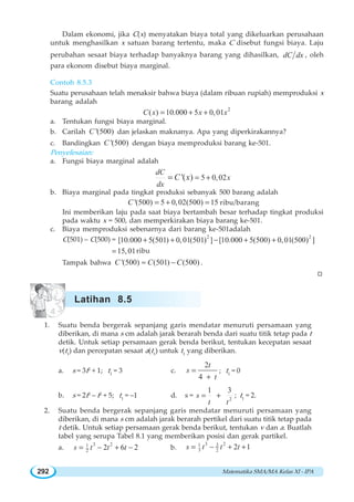 Matematika SMA/MA Kelas XI - IPA292
Dalam ekonomi, jika C(x) menyatakan biaya total yang dikeluarkan perusahaan
untuk menghasilkan x satuan barang tertentu, maka C disebut fungsi biaya. Laju
perubahan sesaat biaya terhadap banyaknya barang yang dihasilkan, dC dx , oleh
para ekonom disebut biaya marginal.
Contoh 8.5.3
Suatu perusahaan telah menaksir bahwa biaya (dalam ribuan rupiah) memproduksi x
barang adalah
2
( ) 10.000 5 0,01C x x x= + +
a. Tentukan fungsi biaya marginal.
b. Carilah '(500)C dan jelaskan maknanya. Apa yang diperkirakannya?
c. Bandingkan '(500)C dengan biaya memproduksi barang ke-501.
Penyelesaian:
a. Fungsi biaya marginal adalah
5 0,02'( )
dC
x
dx
C x = +=
b. Biaya marginal pada tingkat produksi sebanyak 500 barang adalah
'(500) 5 0,02(500) 15C = + = ribu/barang
Ini memberikan laju pada saat biaya bertambah besar terhadap tingkat produksi
pada waktu x = 500, dan memperkirakan biaya barang ke-501.
c. Biaya memproduksi sebenarnya dari barang ke-501adalah
C(501) – C(500) = 2 2
[10.000 5(501) 0,01(501) ] [10.000 5(500) 0,01(500) ]+ + − + +
15,01= ribu
Tampak bahwa '(500) (501) (500)C C C≈ − .
W
1. Suatu benda bergerak sepanjang garis mendatar menuruti persamaan yang
diberikan, di mana s cm adalah jarak berarah benda dari suatu titik tetap pada t
detik. Untuk setiap persamaan gerak benda berikut, tentukan kecepatan sesaat
v(t1
) dan percepatan sesaat a(t1
) untuk t1
yang diberikan.
a. s = 3t2
+ 1; t1
= 3 c.
2
4
t
s
t
=
+
; t1
= 0
b. s = 2t3
– t2
+ 5; t1
= –1 d. s = 2
1 3
s
t t
= + ; t1
= 2.
2. Suatu benda bergerak sepanjang garis mendatar menuruti persamaan yang
diberikan, di mana s cm adalah jarak berarah pertikel dari suatu titik tetap pada
t detik. Untuk setiap persamaan gerak benda berikut, tentukan v dan a. Buatlah
tabel yang serupa Tabel 8.1 yang memberikan posisi dan gerak partikel.
a.
3 21
2 2 6 2s t t t= − + − b.
3 231
3 2 2 1s t t t= − + +
Latihan 8.5
 