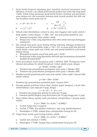 BAB VIII ~ Turunan 293
3. Suatu benda bergerak sepanjang garis mendatar menuruti persamaan yang
diberikan, di mana s cm adalah jarak berarah pertikel dari suatu titik tetap pada
t detik. Untuk setiap persamaan gerak benda berikut, tentukan saat percepatan
sama dengan nol, dan kemudian tentukan jarak berarah partikel dari titik asal
dan kecepatan sesaat pada saat ini.
a. s = 2t3
– 6t2
+ 3t – 4 c.
5125 2
16 32 5
s t
t
= −
+
b.
3 1
2 24
9 2s t t= + d.
2
9 2 2 1s t t= + +
4. Sebuah roket ditembakkan vertical ke atas, dan tingginya dari tanah setelah t
detik adalah s meter dengan
2
560 16s t t= − dan arah positif diambil ke atas.
a. Tentukan kecepatan roket setelah 2 detik.
b. Berapa lama waktu yang diperlukan oleh roket untuk mencapai ketinggian
maksimum.
5. Jika sebuah bola pada suatu bidang miring didorong sehingga mempunyai
kecepatan awal 24 meter/detik, maka s = 24t + 10t2
, di mana jarak bola dari titik
mulai adalah s meter pada saat t detik, dan arah positif diambil ke arah bawah
bidang miring.
a. Berapakah kecepatan sesaat bola pada saat t1
detik?
b. Berapa lama waktu yang diperlukan oleh bola agar kecepatannya bertambah
menjadi 48 meter/detik?
6. Suatu perusahaan mulai beroperasi pada 1 Oktober 2003. Pendapatan kotor
tahunan perusahaan itu setelah beroperasi t tahun adalah p juta, dengan
p = 50.000 + 18.000t + 600t2
a. Tentukan laju pertumbuhan pendapatan kotor pada 1 Oktober 2005.
b. Tentukan laju pertumbuhan pendapatan kotor pada 1 Oktober 2003.
7. Misalkan jumlah penduduk pada suatu kota setelah t tahun sejak 1 Januari 2000
adalah sebesar
p = 40t2
+ 200t + 10.000
Tentukan laju pertumbuhan penduduk pada 1 Januari 2010.
8. Seorang pekerja pembuat kartun iklan ditaksir dapat mengecat y buah iklan
setelah bekerja x jam sejak jam 8 pagi, dengan
y = 3x – 8x2
– x3
, 0 4x≤ ≤
a. Tentukan laju pengecatan pekerja itu pada jam 10 pagi.
b. Tentukan jumlah bingkai yang dicat antara jam 10 pagi hingga jam 11 pagi.
9. Biaya (dalam ribuan rupiah) suatu perusahaan memproduksi x pasang sepatu
adalah
2 3
( ) 2000 3 0,01 0,0002C x x x x= + + +
a. Carilah fungsi biaya marginal.
b. Carilah '(100)C dan jelaskan maknanya. Apa yang diperkirakannya?
c. Bandingkan '(100)C dengan biaya memproduksi barang ke-101.
10. Fungsi biaya untuk suatu barang tertentu adalah
2 3
( ) 2000 3 0,01 0,0002C x x x x= + + +
a. Carilah dan tafsirkan '(100)C .
b. Bandingkan '(100)C dengan biaya memproduksi barang ke-101.
 