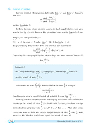 Matematika SMA/MA Kelas XI - IPA294
8.6 Aturan L’Hopital
Teorema limit 7.2.-4d menyatakan bahwa jika lim ( )
x c
f x
→
dan lim ( )
x c
xg
→
keduanya
ada, maka
lim ( )( )
lim
( ) lim ( )
x c
x c
x c
f xf x
g x g x
→
→
→
=
asalkan lim ( ) 0
x c
xg
→
≠ .
Terdapat berbagai situasi di mana teorema ini tidak dapat kita terapkan, yaitu
apabila jika lim ( ) 0
x c
xg
→
= . Pertama, kita perhatikan kasus apabila lim ( ) 0
x c
f x
→
= dan
lim ( ) 0
x c
xg
→
= . Sebagai contoh, jika
f (x) = x2
– 9 dan g(x) = x – 3, maka
2
3
lim( 9) 0
x
x
→
− = dan
3
lim( 3) 0
x
x
→
− =
Tetapi pembilang dan penyebut dapat kita faktorkan dan memberikan
2
3 3 3
( ) 9
lim lim lim( 3) 6
( ) 3x x x
f x x
x
g x x→ → →
−
= = + =
−
Contoh lagi, kita mempunyai
0
limsin 0
x
x
→
= dan
0
lim 0
x
x
→
= , tetapi menurut Teorema 7.7
0
sin
lim 1
x
x
x→
=
Definisi 8.2
Jika f dan g dua sehingga lim ( ) lim ( ) 0
x c x c
f x xg
→ →
= = , maka fungsi
f
g dikatakan
memiliki bentuk tak tentu
0
0
di c.
Dari definisi ini, maka
−
−
2
x 9
x 3
memiliki bentuk tak tentu
0
0
di 3 dengan
2
3
9
lim 6
3x
x
x→
−
=
−
Demikian pula, sin x x memiliki bentuk tak tentu 0/ 0 dengan
0
sin
lim 1
x
x
x→
= .
Sekarang kita akan mempelajari suatu metode yang lebih umum untuk menentukan
limit fungsi dari bentuk tak tentu
0
0
, jika limit ini ada. Sebenarnya, terdapat beberapa
bentuk tak tentu yang lain, yaitu
∞
∞
, 0.∞ , 00
, 1∞
, 0
∞ dan ∞ − ∞ . Akan tetapi semua
bentuk tak tentu itu dapat kita reduksi menjadi bentuk tak tentu
0
0
atau
∞
∞
. Oleh
karena itu, kita fokuskan pembahasan kepada dua bentuk tak tentu ini.
 